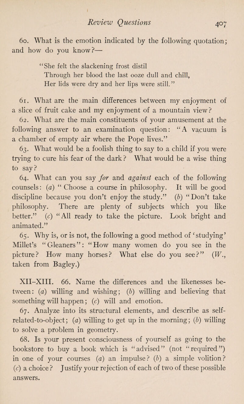60. What is the emotion indicated by the following quotation; and how do you know?— “She felt the slackening frost distil Through her blood the last ooze dull and chill, Her lids were dry and her lips were still.” 61. What are the main differences between my enjoyment of a slice of fruit cake and my enjoyment of a mountain view? 62. What are the main constituents of your amusement at the following answer to an examination question: “A vacuum is a chamber of empty air where the Pope lives.” 63. What would be a foolish thing to say to a child if you were trying to cure his fear of the dark? What would be a wise thing to say ? 64. What can you say for and against each of the following counsels: (a) “ Choose a course in philosophy. It will be good discipline because you don’t enjoy the study.” (b) “Don’t take philosophy. There are plenty of subjects which you like better.” (c) “All ready to take the picture. Look bright and animated.” 65. Why is, or is not, the following a good method of ‘studying’ Millet’s “Gleaners”: “How many women do you see in the picture? How many horses? What else do you see?” (IF., taken from Bagley.) XII-XIII. 66. Name the differences and the likenesses be¬ tween: (a) willing and wishing; (b) willing and believing that something will happen; (c) will and emotion. 67. Analyze into its structural elements, and describe as self- related-to-object; (a) willing to get up in the morning; (b) willing to solve a problem in geometry. 68. Is your present consciousness of yourself as going to the bookstore to buy a book which is “advised” (not “required”) in one of your courses (<2) an impulse? (b) a simple volition? (c) a choice ? Justify your rejection of each of two of these possible answers.