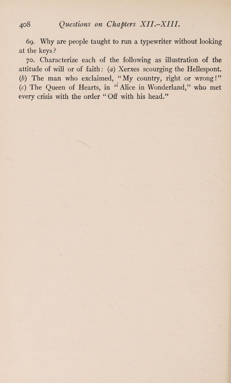 69. Why are people taught to run a typewriter without looking at the keys ? 70. Characterize each of the following as illustration of the attitude of will or of faith: (a) Xerxes scourging the Hellespont. (b) The man who exclaimed, “My country, right or wrong!” A (c) The Queen of Hearts, in “ Alice in Wonderland,” who met every crisis with the order “ Off with his head.”