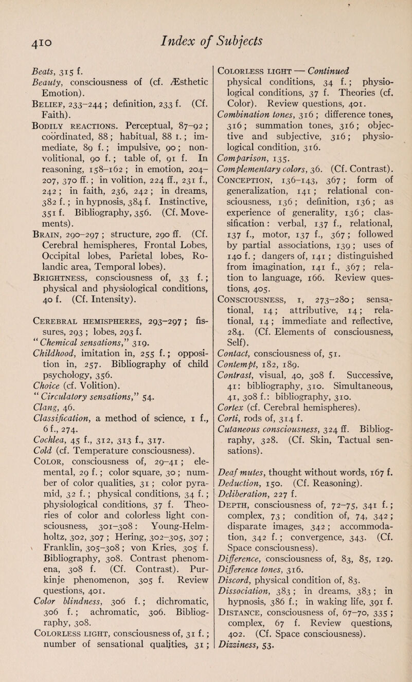 Beats, 315 f. Beauty, consciousness of (cf. .Esthetic Emotion). Belief, 233-244 ; definition, 233 f. (Cf. Faith). Bodily reactions. Perceptual, 87-92 ; coordinated, 88; habitual, 88 t.; im¬ mediate, 89 f.; impulsive, 90; non- volitional, 90 f.; table of, 91 f. In reasoning, 158-162 ; in emotion, 204- 207, 370 ff.; in volition, 224 ff., 231 f., 242 ; in faith, 236, 242 ; in dreams, 382 f.; in hypnosis, 384 f. Instinctive, 351 f. Bibliography, 356. (Cf. Move¬ ments) . Brain, 290-297 ; structure, 290 ff. (Cf. Cerebral hemispheres, Frontal Lobes, Occipital lobes, Parietal lobes, Ro- landic area, Temporal lobes). Brightness, consciousness of, 33 f.; physical and physiological conditions, 40 f. (Cf. Intensity). Cerebral hemispheres, 293-297; fis¬ sures, 293 ; lobes, 293 f. “Chemical sensations,” 319. Childhood, imitation in, 255 f.; opposi¬ tion in, 257. Bibliography of child psychology, 356. Choice (cf. Volition). “ Circulatory sensations,” 54. Clang, 46. Classification, a method of science, 1 f., 6f., 274. Cochlea, 45 f., 312, 313 f., 317. Cold (cf. Temperature consciousness). Color, consciousness of, 29-41 ; ele¬ mental, 29 f.; color square, 30 ; num¬ ber of color qualities, 31 ; color pyra¬ mid, 32 f.; physical conditions, 34 f.; physiological conditions, 37 f. Theo¬ ries of color and colorless light con¬ sciousness, 301-308: Young-Helm- holtz, 302, 307 ; Hering, 302-305, 307 ; \ Franklin, 305-308; von Kries, 305 f. Bibliography, 308. Contrast phenom¬ ena, 308 f. (Cf. Contrast). Pur- kinje phenomenon, 305 f. Review questions, 401. Color blindness, 306 f.; dichromatic, 306 f.; achromatic, 306. Bibliog¬ raphy, 308. Colorless light, consciousness of, 31 f.; number of sensational qualities, 31; Colorless light — Continued physical conditions, 34 f.; physio¬ logical conditions, 37 f. Theories (cf. Color). Review questions, 401. Combination tones, 316 ; difference tones, 316; summation tones, 316; objec¬ tive and subjective, 316; physio¬ logical condition, 316. Comparison, 135. Complementary colors, 36. (Cf. Contrast). Conception, 136-143, 367; form of generalization, 141 ; relational con¬ sciousness, 136; definition, 136; as experience of generality, 136; clas¬ sification : verbal, 137 f., relational, 137 f., motor, 137 f., 367; followed by partial associations, 139; uses of 140 f.; dangers of, 141 ; distinguished from imagination, 141 f., 367 ; rela¬ tion to language, 166. Review ques¬ tions, 405. Consciousness, i, 273-280; sensa¬ tional, 14; attributive, 14; rela¬ tional, 14 ; immediate and reflective, 284. (Cf. Elements of consciousness, Self). Contact, consciousness of, 51. Contempt, 182, 189. Contrast, visual, 40, 308 f. Successive, 41: bibliography, 310. Simultaneous, 41, 308 f.: bibliography, 310. Cortex (cf. Cerebral hemispheres). Corti, rods of, 314 f. Cutaneous consciousness, 324 ff. Bibliog¬ raphy, 328. (Cf. Skin, Tactual sen¬ sations) . Deaf mutes, thought without words, 167 f. Deduction, 150. (Cf. Reasoning). Deliberation, 227 f. Depth, consciousness of, 72-75, 341 f.; complex, 73 ; condition of, 74, 342 ; disparate images, 342; accommoda¬ tion, 342 f.; convergence, 343. (Cf. Space consciousness). Difference, consciousness of, 83, 85, 129. Difference tones, 316. Discord, physical condition of, 83. Dissociation, 383 ; in dreams, 383 ; in hypnosis, 386 f.; in waking life, 391 f. Distance, consciousness of, 67-70, 335 ; complex, 67 f. Review questions, 402. (Cf. Space consciousness). Dizziness, 53.