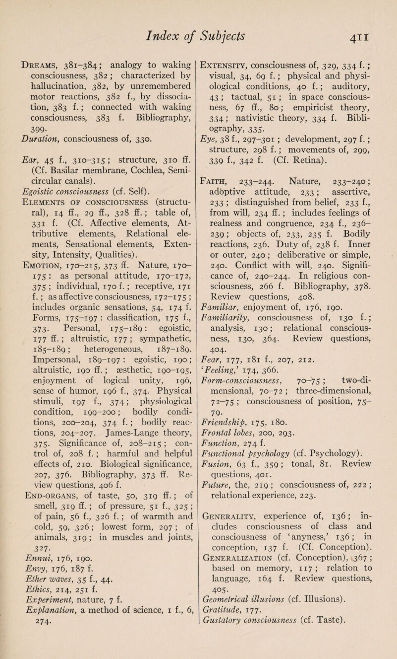 Dreams, 381-384; analogy to waking consciousness, 382 ; characterized by hallucination, 382, by unremembered motor reactions, 382 f., by dissocia¬ tion, 383 f.; connected with waking consciousness, 383 f. Bibliography, 399- Duration, consciousness of, 330. Ear, 45 f., 310-315 ; structure, 310 ff. (Cf. Basilar membrane, Cochlea, Semi¬ circular canals). Egoistic consciousness (cf. Self). Elements of consciousness (structu¬ ral), 14 ff., 29 ff., 328 ff.; table of, 331 f. (Cf. Affective elements, At¬ tributive elements, Relational ele¬ ments, Sensational elements, Exten¬ sity, Intensity, Qualities). Emotion, 17CL-215, 373 ff. Nature, 170- 175 : as personal attitude, 170-172, 375 ; individual, 170 f.; receptive, 171 f.; as affective consciousness, 172-175 ; includes organic sensations, 54, 174 f. Forms, 175-197 : classification, 175 f., 373. Personal, 175-189: egoistic, 177 ff.; altruistic, 177; sympathetic, 185-189; heterogeneous, 187-189. Impersonal, 189-197: egoistic, 190; altruistic, 190 ff.; eesthetic, 190-195, enjoyment of logical unity, 196, sense of humor, 196 f., 374. Physical stimuli, 197 f., 374; physiological condition, 199-200; bodily condi¬ tions, 200-204, 374 f.; bodily reac¬ tions, 204-207. James-Lange theory, 375- Significance of, 208-215; con¬ trol of, 208 f.; harmful and helpful effects of, 210. Biological significance, 207, 376. Bibliography, 373 ff. Re¬ view questions, 406 f. End-organs, of taste, 50, 319 ff.; of smell, 319 ff.; of pressure, 51 f., 325 ; of pain, 56 {., 326 f.; of warmth and cold, 59, 326; lowest form, 297; of animals, 319; in muscles and joints, 327- Ennui, 176, 190. Envy, 176, 187 f. Ether waves, 35 f., 44. Ethics, 214, 251 f. Experiment, nature, 7 f. Explanation, a method of science, 1 f., 6, 274- Extensity, consciousness of, 329, 334 f.; visual, 34, 69 f.; physical and physi¬ ological conditions, 40 f.; auditory, 43 ; tactual, 51; in space conscious¬ ness, 67 ff., 80; empiricist theory, 334; nativistic theory, 334 f. Bibli¬ ography, 335. Eye, 38 f., 297-301 ; development, 297 f.; structure, 298 f.; movements of, 299, 339 f-, 342 f. (Cf. Retina). Faith, 233-244. Nature, 233-240; adoptive attitude, 233; assertive, 233 ; distinguished from belief, 233 f., from will, 234 ff.; includes feelings of realness and congruence, 234 f., 236- 239; objects of, 233, 235 f. Bodily reactions, 236. Duty of, 238 f. Inner or outer, 240; deliberative or simple, 240. Conflict with will, 240. Signifi¬ cance of, 240-244. In religious con¬ sciousness, 266 f. Bibliography, 378. Review questions, 408. Familiar, enjoyment of, 176, 190. Familiarity, consciousness of, 130 f. ; analysis, 130; relational conscious¬ ness, 130, 364. Review questions, 404. Fear, 177, 181 f., 207, 212. ‘Feeling,’ 174, 366. Form-consciousness, 70-75 ; two-di¬ mensional, 70-72 ; three-dimensional, 72-75 ; consciousness of position, 75- 79- Friendship, 175, 180. Frontal lobes, 200, 293. Function, 274 f. Functional psychology (cf. Psychology). Fusion, 63 f., 359; tonal, 81. Review questions, 401. Future, the, 219; consciousness of, 222; relational experience, 223. Generality, experience of, 136; in¬ cludes consciousness of class and consciousness of ‘anyness,’ 136; in conception, 137 f. (Cf. Conception). Generalization (cf. Conception), 367 ; based on memory, 117 ; relation to language, 164 f. Review questions, 4°5- Geometrical illusions (cf. Illusions). Gratitude, 177. Gustatory consciousness (cf. Taste).