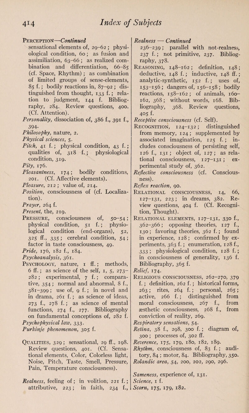 Perception—Continued sensational elements of, 29-62 ; physi¬ ological condition, 60; as fusion and assimiliation, 63-66 ; as realized com¬ bination and differentiation, 66-85 (cf. Space, Rhythm) ; as combination of limited groups of sense-elements, 85 f.; bodily reactions in, 87-92 ; dis¬ tinguished from thought, 133 f.; rela¬ tion to judgment, 144 f. Bibliog¬ raphy, 284. Review questions, 400. (Cf. Attention). Personality, dissociation of, 386 f., 391 f., 394- Philosophy, nature, 2. Physical sciences, 5. Pitch, 41 f.; physical condition, 43 f.; qualities of, 318 f.; physiological condition, 319. Pity, 176. Pleasantness, 174; bodily conditions, 201. (Cf. Affective elements). Pleasure, 212 ; value of, 214. Position, consciousness of (cf. Localiza¬ tion) . Prayer, 264 f. Present, the, 219. Pressure, consciousness of, 50-54; physical condition, 51 f.; physio¬ logical condition (end-organs), 52, 325 ff., 335 ; cerebral condition, 54 ; factor in taste consciousness, 49. Pride, 176, 182 f., 184. Psychoanalysis, 361. Psychology, nature, 1 ff.; methods, 6 ff.; as science of the self, 1, 5, 273- 282; experimental, 7 f.; compara¬ tive, 354 ; normal and abnormal, 8 f., 381-399 ; use of, 9 f.; in novel and in drama, 261 f.; as science of ideas, 273 f., 278 f.; as science of mental functions, 274 f., 277. Bibliography on fundamental conceptions of, 282 f. Psychophysical law, 333. Purkinje phenomenon, 305 f. Qualities, 329; sensational, 29 ff., 198. Review questions, 401. (Cf. Sensa¬ tional elements, Color, Colorless light, Noise, Pitch, Taste, Smell, Pressure, Pain, Temperature consciousness). Realness, feeling of; in volition, 221 f.; attributive, 223; in faith, 234 f., Realness — Continued 236-239; parallel with not-realness, 237 f.; not primitive, 237. Bibliog¬ raphy, 378. Reasoning, 148-162; definition, 148; deductive, 148 f.; inductive, 148 ff.; analytic-synthetic, 152 f.; uses of, 153-156; dangers of, 156-158; bodily reactions, 158-162 ; of animals, 160- 162, 368; without words, 168. Bib¬ liography, 368. Review questions, 405 f. Receptive consciousness (cf. Self). Recognition, 124-13 2; distinguished from memory, 124 ; supplemented by associated imagination, 125 f.; in¬ cludes consciousness of persisting self, 126 f., 131 ; object of, 127; as rela¬ tional consciousness, 127-131; ex¬ perimental study of, 362. Reflective consciousness (cf. Conscious¬ ness) . Reflex reaction, 90. Relational consciousness, 14, 66, 127-131, 223; in dreams, 382. Re¬ view questions, 404 f. (Cf. Recogni¬ tion, Thought). Relational elements, 127-131, 330 f., 362-366; opposing theories, 127 f., 130 ; favoring theories, 362 f.; found in experience, 128; confirmed by ex¬ periments, 363 f.; enumeration, 128 f., 333; physiological condition, 128 f.; in consciousness of generality, 136 f. Bibliography, 365 f. Relief, 174. Religious consciousness, 262-270, 379 f.; definition, 262 f.; historical forms, 263; rites, 264 f.; personal, 265; active, 266 f.; distinguished from moral consciousness, 267 f., from aesthetic consciousness, 268 f., from conviction of reality, 269. Respiratory sensations, 54. Retina, 38 f., 298, 300 f.; diagram of, 300 ; processes of, 302 ff. Reverence, 17 5, 179, 180, 182, 189. Rhythm, consciousness of, 83 f.; audi¬ tory, 84 ; motor, 84. Bibliography, 350. Rolandic area, 54, 200, 202, 290, 296. Sameness, experience of, 131. Science, 1 f. Scorn, 175, 179, 182.