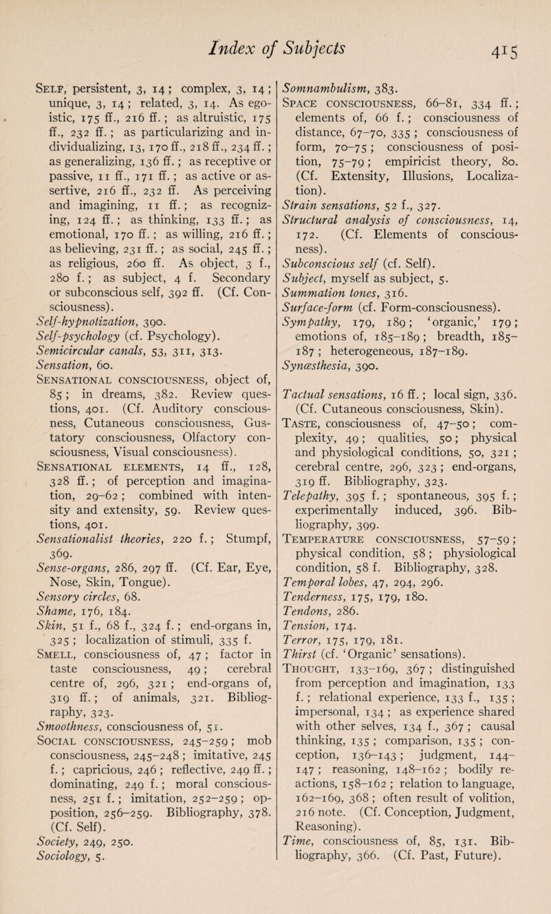 Self, persistent, 3, 14; complex, 3, 14; unique, 3, 14 ; related, 3, 14. As ego¬ istic, 175 ff., 216 ff.; as altruistic, 175 ff., 232 ff.; as particularizing and in¬ dividualizing, 13, 170 ff., 218 ff., 234!!. ; as generalizing, 136 ff.; as receptive or passive, 11 ff., 171 ff.; as active or as¬ sertive, 216 ff., 232 ff. As perceiving and imagining, 11 ff.; as recogniz¬ ing, 124 ff.; as thinking, 133 ff.; as emotional, 170 ff.; as willing, 216 ff.; as believing, 231 ff.; as social, 245 ff.; as religious, 260 ff. As object, 3 f., 280 f.; as subject, 4 f. Secondary or subconscious self, 392 ff. (Cf. Con¬ sciousness). Self-hypnotization, 390. Self-psychology (cf. Psychology). Semicircular canals, 53, 311, 313. Sensation, 60. Sensational consciousness, object of, 85; in dreams, 382. Review ques¬ tions, 401. (Cf. Auditory conscious¬ ness, Cutaneous consciousness, Gus¬ tatory consciousness, Olfactory con¬ sciousness, Visual consciousness). Sensational elements, 14 ff., 128, 328 ff.; of perception and imagina¬ tion, 29-62; combined with inten¬ sity and extensity, 59. Review ques¬ tions, 401. Sensationalist theories, 220 f.; Stumpf, 369- Sense-organs, 286, 297 ff. (Cf. Ear, Eye, Nose, Skin, Tongue). Sensory circles, 68. Shame, 176, 184. Skin, 51 f., 68 f., 324 f.; end-organs in, 325 ; localization of stimuli, 335 f. Smell, consciousness of, 47 ; factor in taste consciousness, 49; cerebral centre of, 296, 321 ; end-organs of, 319 ff.; of animals, 321. Bibliog¬ raphy, 323. Smoothness, consciousness of, 51. Social consciousness, 245-259; mob consciousness, 245-248 ; imitative, 245 f.; capricious, 246 ; reflective, 249 ff. ; dominating, 249 f.; moral conscious¬ ness, 251 f.; imitation, 252-259; op¬ position, 256-259. Bibliography, 378. (Cf. Self). Society, 249, 250. Sociology, 5. Somnambulism, 383. Space consciousness, 66-81, 334 ff.; elements of, 66 f.; consciousness of distance, 67-70, 335 ; consciousness of form, 70-75; consciousness of posi¬ tion, 75-79; empiricist theory, 80. (Cf. Extensity, Illusions, Localiza¬ tion). Strain sensations, 52 f., 327. Structural analysis of consciousness, 14, 172. (Cf. Elements of conscious¬ ness) . Subconscious self (cf. Self). Subject, myself as subject, 5. Summation tones, 316. Surface-form (cf. Form-consciousness). Sympathy, 179, 189; ‘organic,’ 179; emotions of, 185-189; breadth, 185- 187 ; heterogeneous, 187-189. Syncesthesia, 390. Tactual sensations, 16 ff.; local sign, 336. (Cf. Cutaneous consciousness, Skin). Taste, consciousness of, 47-50; com¬ plexity, 49; qualities, 50; physical and physiological conditions, 50, 321 ; cerebral centre, 296, 323 ; end-organs, 319 ff. Bibliography, 323. Telepathy, 395 f.; spontaneous, 395 f.; experimentally induced, 396. Bib¬ liography, 399. Temperature consciousness, 57-59 ; physical condition, 58; physiological condition, 58 f. Bibliography, 328. Temporal lobes, 47, 294, 296. Tenderness, 175, 179, 180. Tendons, 286. Tension, 174. Terror, 175, 179, 181. Thirst (cf. ‘Organic’ sensations). Thought, 133-169, 367; distinguished from perception and imagination, 133 f.; relational experience, 133 f., 135 ; impersonal, 134 ; as experience shared with other selves, 134 f., 367 ; causal thinking, 135 ; comparison, 135 ; con¬ ception, 136-143; judgment, 144- 147 ; reasoning, 148-162 ; bodily re¬ actions, 158-162 ; relation to language, 162-169, 368 ; often result of volition, 216 note. (Cf. Conception, Judgment, Reasoning). Time, consciousness of, 85, 131. Bib¬ liography, 366. (Cf. Past, Future).