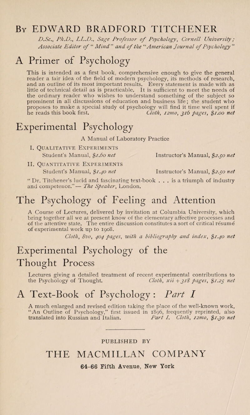 By EDWARD BRADFORD TITCHENER D.Sc., Ph.D., LL.D., Sage Professor of Psychology, Cornell University; Associate Editor of “ Mind ” and of the “ American Journal of Psychology  A Primer of Psychology This is intended as a first book, comprehensive enough to give the general reader a fair idea of the field of modern psychology, its methods of research, and an outline of its most important results. Every statement is made with as little of technical detail as is practicable. It is sufficient to meet the needs of the ordinary reader who wishes to understand something of the subject so prominent in all discussions of education and business life; the student who proposes to make a special study of psychology will find it time well spent if he reads this book first. Cloth, i2mo, 316 pages, $1.00 net Experimental Psychology A Manual of Laboratory Practice I. Qualitative Experiments Student’s Manual, $1.60 net Instructor’s Manual, $2.30 net II. Quantitative Experiments Student’s Manual, $1.40 net Instructor’s Manual, $2.30 net “ Dr. Titchener’s lucid and fascinating text-book ... is a triumph of industry and competence.”— The Speaker, London. The Psychology of Feeling and Attention A Course of Lectures, delivered by invitation at Columbia University, which bring together all we at present know of the elementary affective processes and of the attentive state. The entire discussion constitutes a sort of critical resume of experimental work up to 1908. Cloth, 8vo, 404 pages, with a bibliography and index, $1.40 net Experimental Psychology of the Thought Process Lectures giving a detailed treatment of recent experimental contributions to the Psychology of Thought. Cloth, xii + 318 pages, $1.23 net A Text-Book of Psychology : Part I A much enlarged and revised edition taking the place of the well-known work, “An Outline of Psychology,” first issued in 1896, frequently reprinted, also translated into Russian and Italian. Part /. Cloth, i2mo, $1.30 net PUBLISHED BY THE MACMILLAN COMPANY