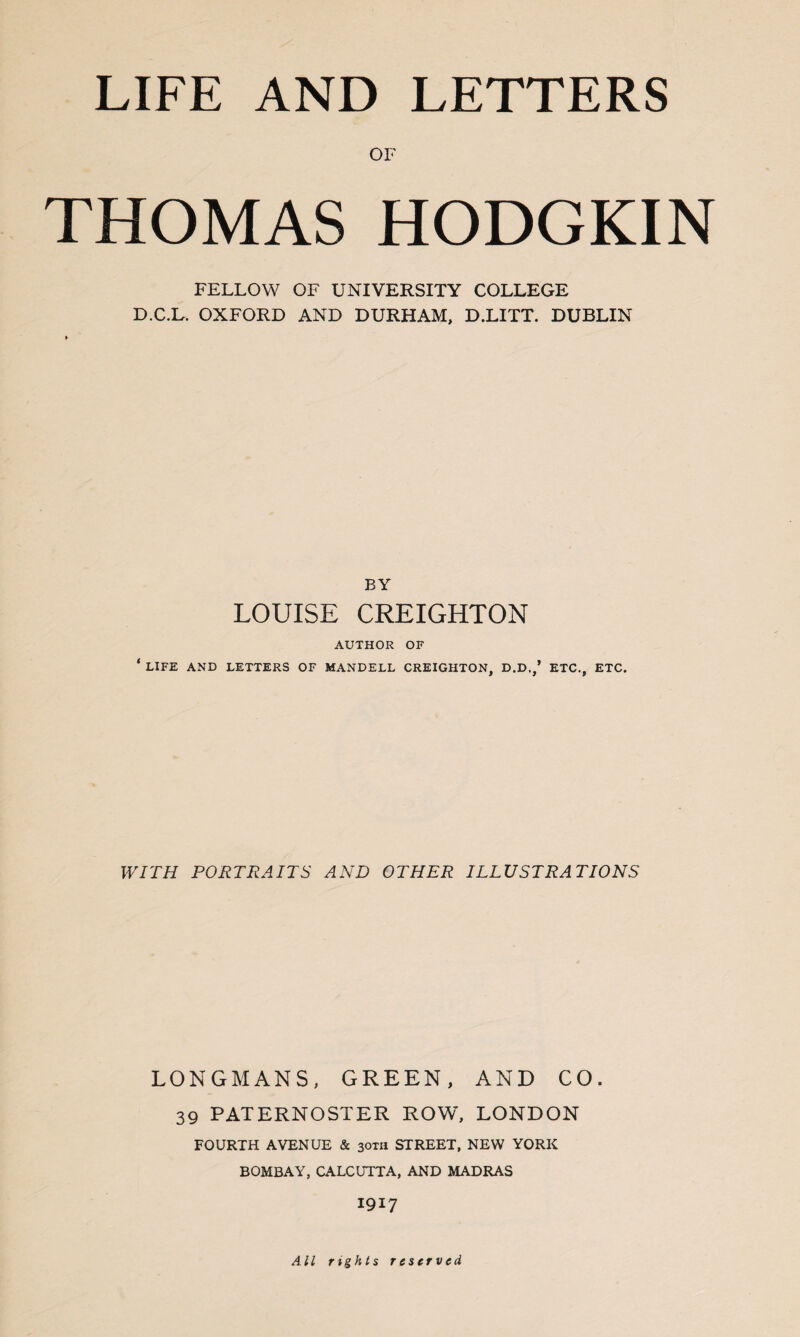LIFE AND LETTERS OF THOMAS HODGKIN FELLOW OF UNIVERSITY COLLEGE D.C.L. OXFORD AND DURHAM, D.LITT. DUBLIN BY LOUISE CREIGHTON AUTHOR OF ‘ LIFE AND LETTERS OF MANDELL CREIGHTON, D.D.,’ ETC., ETC. WITH PORTRAITS AND OTHER ILLUSTRATIONS LONGMANS, GREEN, AND CO. 39 PATERNOSTER ROW, LONDON FOURTH AVENUE & 30TH STREET, NEW YORK BOMBAY, CALCUTTA, AND MADRAS 1917 All rights reserved