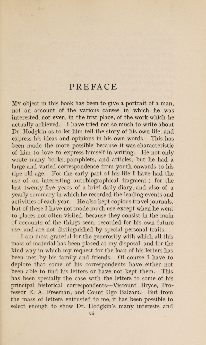 PREFACE My object in this book has been to give a portrait of a man, not an account of the various causes in which he was interested, nor even, in the first place, of the work which he actually achieved. I have tried not so much to write about Dr. Hodgkin as to let him tell the story of his own life, and express his ideas and opinions in his own words. This has been made the more possible because it was characteristic of him to love to express himself in writing. He not only wrote many books, pamphlets, and articles, but he had a large and varied correspondence from youth onwards to his ripe old age. For the early part of his life I have had the use of an interesting autobiographical fragment ; for the last twenty-five years of a brief daily diary, and also of a yearly summary in which he recorded the leading events and activities of each year. He also kept copious travel journals, but of these I have not made much use except when he went to places not often visited, because they consist in the main of accounts of the things seen, recorded for his own future use, and are not distinguished by special personal traits. I am most grateful for the generosity with which all this mass of material has been placed at my disposal, and for the kind way in which my request for the loan of his letters has been met by his family and friends. Of course I have to deplore that some of his correspondents have either not been able to find his letters or have not kept them. This has been specially the case with the letters to some of his principal historical correspondents—Viscount Bryce, Pro¬ fessor E. A. Freeman, and Count Ugo Balzani. But from the mass of letters entrusted to me, it has been possible to select enough to show Dr. Hodgkin’s many interests and Vll