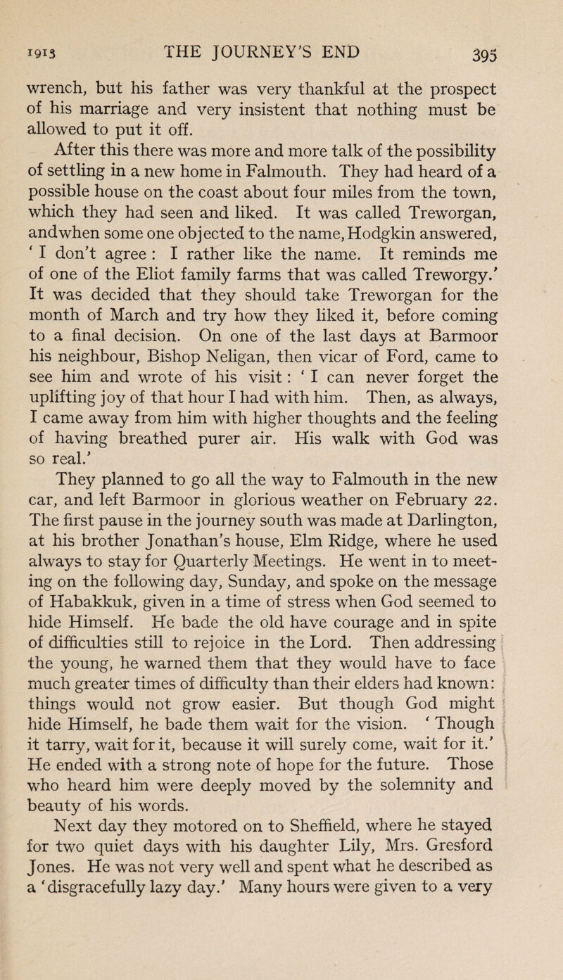 wrench, but his father was very thankful at the prospect of his marriage and very insistent that nothing must be allowed to put it off. After this there was more and more talk of the possibility of settling in a new home in Falmouth. They had heard of a possible house on the coast about four miles from the town, which they had seen and liked. It was called Treworgan, and when some one objected to the name, Hodgkin answered, ‘ I don’t agree : I rather like the name. It reminds me of one of the Eliot family farms that was called Treworgy.’ It was decided that they should take Treworgan for the month of March and try how they liked it, before coming to a final decision. On one of the last days at Barmoor his neighbour, Bishop Neligan, then vicar of Ford, came to see him and wrote of his visit: ‘ I can never forget the uplifting joy of that hour I had with him. Then, as always, I came away from him with higher thoughts and the feeling of having breathed purer air. His walk with God was so real.’ They planned to go all the way to Falmouth in the new car, and left Barmoor in glorious weather on February 22. The first pause in the journey south was made at Darlington, at his brother Jonathan’s house, Elm Ridge, where he used always to stay for Quarterly Meetings. He went in to meet¬ ing on the following day, Sunday, and spoke on the message of Habakkuk, given in a time of stress when God seemed to hide Himself. He bade the old have courage and in spite of difficulties still to rejoice in the Lord. Then addressing the young, he warned them that they would have to face much greater times of difficulty than their elders had known: things would not grow easier. But though God might \ hide Himself, he bade them wait for the vision. * Though it tarry, wait for it, because it will surely come, wait for it.’ He ended with a strong note of hope for the future. Those who heard him were deeply moved by the solemnity and beauty of his words. Next day they motored on to Sheffield, where he stayed for two quiet days with his daughter Lily, Mrs. Gresford Jones. He was not very well and spent what he described as a 'disgracefully lazy day.’ Many hours were given to a very