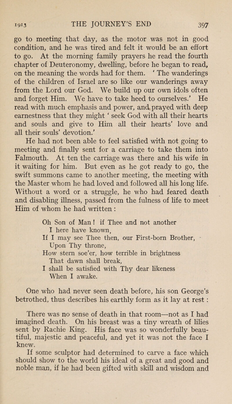 go to meeting that day, as the motor was not in good condition, and he was tired and felt it would be an effort to go. At the morning family prayers he read the fourth chapter of Deuteronomy, dwelling, before he began to read, on the meaning the words had for them. ' The wanderings of the children of Israel are so like our wanderings away from the Lord our God. We build up our own idols often and forget Him. We have to take heed to ourselves/ He read with much emphasis and power, and prayed with deep earnestness that they might * seek God with all their hearts and souls and give to Him all their hearts’ love and all their souls’ devotion.’ He had not been able to feel satisfied with not going to meeting and finally sent for a carriage to take them into Falmouth. At ten the carriage was there and his wife in it waiting for him. But even as he got ready to go, the swift summons came to another meeting, the meeting with the Master whom he had loved and followed all his long life. Without a word or a struggle, he who had feared death and disabling illness, passed from the fulness of life to meet Him of whom he had written : Oh Son of Man ! if Thee and not another I here have known, If I may see Thee then, our First-born Brother, - Upon Thy throne, How stern soe’er, how terrible in brightness That dawn shall break, I shall be satisfied with Thy dear likeness When I awake. One who had never seen death before, his son George’s betrothed, thus describes his earthly form as it lay at rest : There was no sense of death in that room—not as I had imagined death. On his breast was a tiny wreath of lilies sent by Rachie King. His face was so wonderfully beau¬ tiful, majestic and peaceful, and yet it was not the face I knew. If some sculptor had determined to carve a face which should show to the world his ideal of a great and good and noble man, if he had been gifted with skill and wisdom and