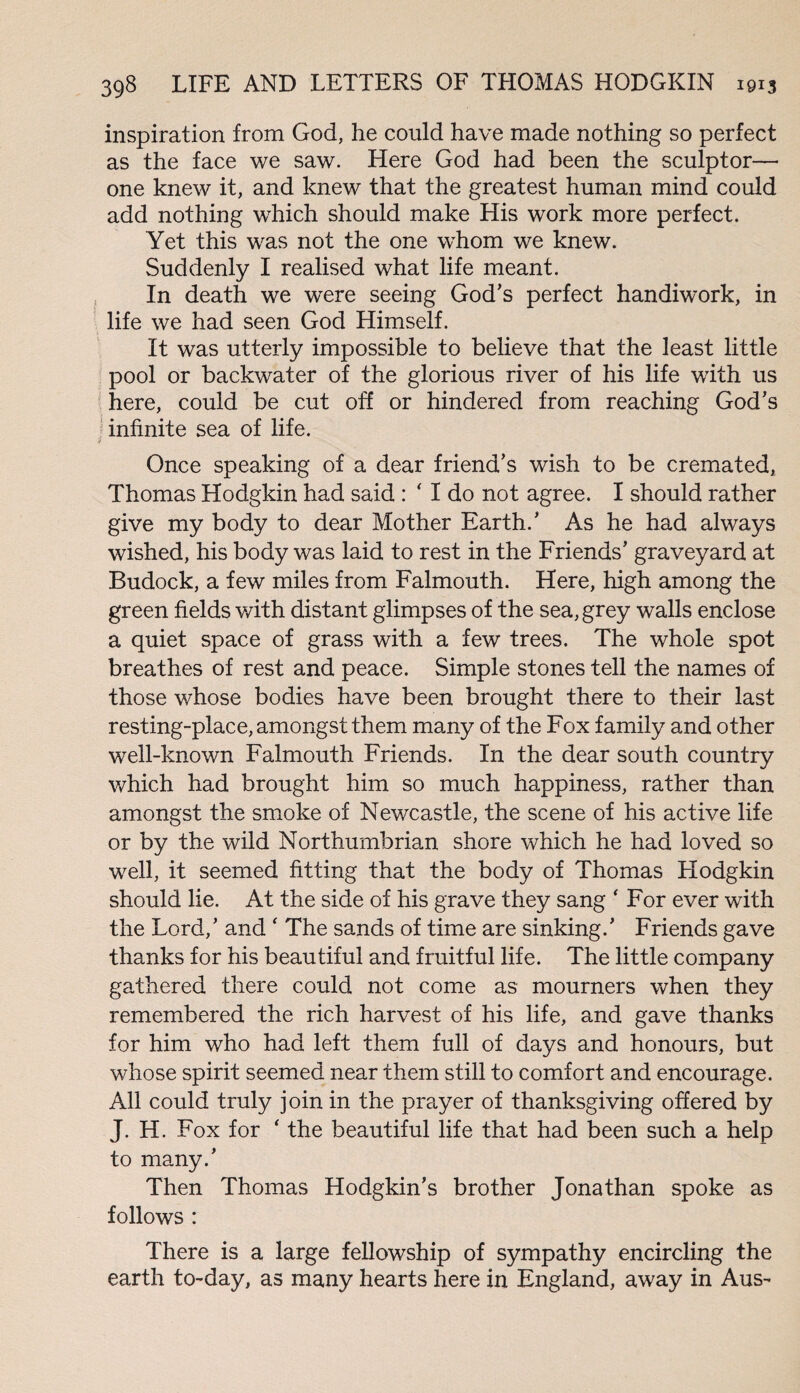 inspiration from God, he could have made nothing so perfect as the face we saw. Here God had been the sculptor— one knew it, and knew that the greatest human mind could add nothing which should make His work more perfect. Yet this was not the one whom we knew. Suddenly I realised what life meant. In death we were seeing God’s perfect handiwork, in life we had seen God Himself. It was utterly impossible to believe that the least little pool or backwater of the glorious river of his life with us here, could be cut off or hindered from reaching God’s infinite sea of life. ■f Once speaking of a dear friend’s wish to be cremated, Thomas Hodgkin had said : ‘ I do not agree. I should rather give my body to dear Mother Earth.’ As he had always wished, his body was laid to rest in the Friends’ graveyard at Budock, a few miles from Falmouth. Here, high among the green fields with distant glimpses of the sea, grey walls enclose a quiet space of grass with a few trees. The whole spot breathes of rest and peace. Simple stones tell the names of those whose bodies have been brought there to their last resting-place, amongst them many of the Fox family and other well-known Falmouth Friends. In the dear south country which had brought him so much happiness, rather than amongst the smoke of Newcastle, the scene of his active life or by the wild Northumbrian shore which he had loved so well, it seemed fitting that the body of Thomas Hodgkin should lie. At the side of his grave they sang ' For ever with the Lord,’ and ‘ The sands of time are sinking.’ Friends gave thanks for his beautiful and fruitful life. The little company gathered there could not come as mourners when they remembered the rich harvest of his life, and gave thanks for him who had left them full of days and honours, but whose spirit seemed near them still to comfort and encourage. All could truly join in the prayer of thanksgiving offered by J. H. Fox for ‘ the beautiful life that had been such a help to many.’ Then Thomas Hodgkin’s brother Jonathan spoke as follows : There is a large fellowship of sympathy encircling the earth to-day, as many hearts here in England, away in Aus-
