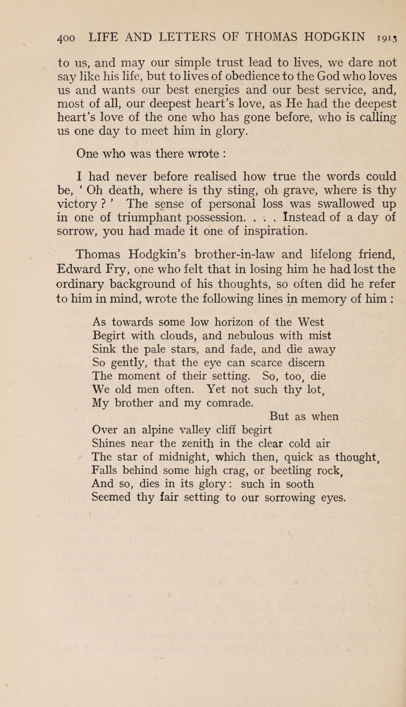 to us, and may our simple trust lead to lives, we dare not say like his life, but to lives of obedience to the God who loves us and wants our best energies and our best service, and, most of all, our deepest heart’s love, as He had the deepest heart’s love of the one who has gone before, who is calling us one day to meet him in glory. One who was there wrote : I had never before realised how true the words could be, ‘ Oh death, where is thy sting, oh grave, where is thy victory ? ’ The sense of personal loss was swallowed up in one of triumphant possession. . . . Instead of a day of sorrow, you had made it one of inspiration. Thomas Hodgkin’s brother-in-law and lifelong friend, Edward Fry, one who felt that in losing him he had lost the ordinary background of his thoughts, so often did he refer to him in mind, wrote the following lines in memory of him : As towards some low horizon of the West Begirt with clouds, and nebulous with mist Sink the pale stars, and fade, and die away So gently, that the eye can scarce discern The moment of their setting. So, too, die We old men often. Yet not such thy lot, My brother and my comrade. But as when Over an alpine valley cliff begirt Shines near the zenith in the clear cold air The star of midnight, which then, quick as thought, Falls behind some high crag, or beetling rock, And so, dies in its glory: such in sooth Seemed thy fair setting to our sorrowing eyes. v