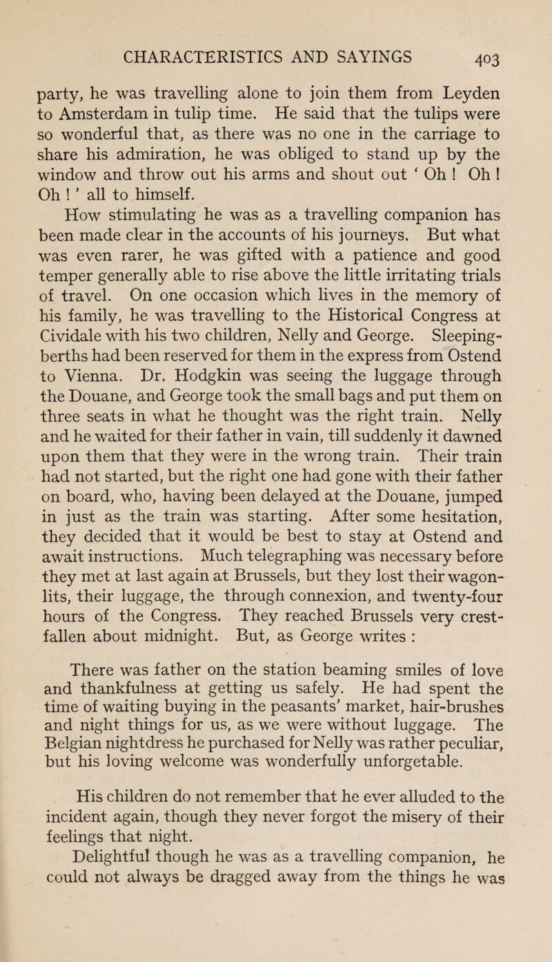 party, he was travelling alone to join them from Leyden to Amsterdam in tulip time. He said that the tulips were so wonderful that, as there was no one in the carriage to share his admiration, he was obliged to stand up by the window and throw out his arms and shout out ' Oh ! Oh ! Oh ! ’ all to himself. How stimulating he was as a travelling companion has been made clear in the accounts of his journeys. But what was even rarer, he was gifted with a patience and good temper generally able to rise above the little irritating trials of travel. On one occasion which lives in the memory of his family, he was travelling to the Historical Congress at Cividale with his two children, Nelly and George. Sleeping- berths had been reserved for them in the express from Ostend to Vienna. Dr. Hodgkin was seeing the luggage through the Douane, and George took the small bags and put them on three seats in what he thought was the right train. Nelly and he waited for their father in vain, till suddenly it dawned upon them that they were in the wrong train. Their train had not started, but the right one had gone with their father on board, who, having been delayed at the Douane, jumped in just as the train was starting. After some hesitation, they decided that it would be best to stay at Ostend and await instructions. Much telegraphing was necessary before they met at last again at Brussels, but they lost their wagon- lits, their luggage, the through connexion, and twenty-four hours of the Congress. They reached Brussels very crest¬ fallen about midnight. But, as George writes : There was father on the station beaming smiles of love and thankfulness at getting us safely. He had spent the time of waiting buying in the peasants’ market, hair-brushes and night things for us, as we were without luggage. The Belgian nightdress he purchased for Nelly was rather peculiar, but his loving welcome was wonderfully unforgetable. His children do not remember that he ever alluded to the incident again, though they never forgot the misery of their feelings that night. Delightful though he was as a travelling companion, he could not always be dragged away from the things he was