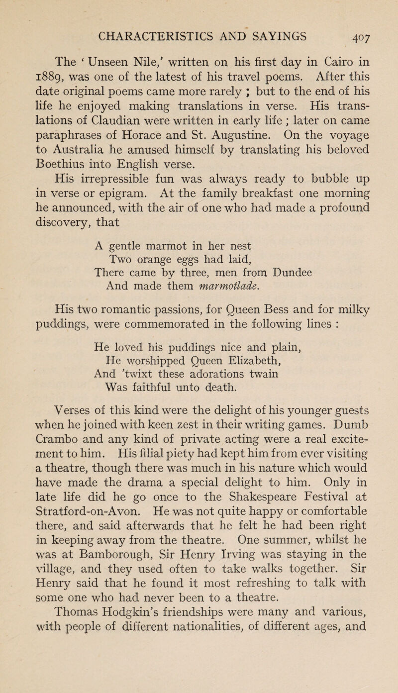 The ‘ Unseen Nile/ written on his first day in Cairo in 1889, was one of the latest of his travel poems. After this date original poems came more rarely ; but to the end of his life he enjoyed making translations in verse. His trans¬ lations of Claudian were written in early life ; later on came paraphrases of Horace and St. Augustine. On the voyage to Australia he amused himself by translating his beloved Boethius into English verse. His irrepressible fun was always ready to bubble up in verse or epigram. At the family breakfast one morning he announced, with the air of one who had made a profound discovery, that A gentle marmot in her nest Two orange eggs had laid, There came by three, men from Dundee And made them marmotlade. His two romantic passions, for Queen Bess and for milky puddings, were commemorated in the following lines : He loved his puddings nice and plain, He worshipped Queen Elizabeth, And ’twixt these adorations twain Was faithful unto death. Verses of this kind were the delight of his younger guests when he joined with keen zest in their writing games. Dumb Crambo and any kind of private acting were a real excite¬ ment to him. His filial piety had kept him. from ever visiting a theatre, though there was much in his nature which would have made the drama a special delight to him. Only in late life did he go once to the Shakespeare Festival at Stratford-on-Avon. He was not quite happy or comfortable there, and said afterwards that he felt he had been right in keeping away from the theatre. One summer, whilst he was at Bamborough, Sir Henry Irving was staying in the village, and they used often to take walks together. Sir Henry said that he found it most refreshing to talk with some one who had never been to a theatre. Thomas Hodgkin’s friendships were many and various, with people of different nationalities, of different ages, and