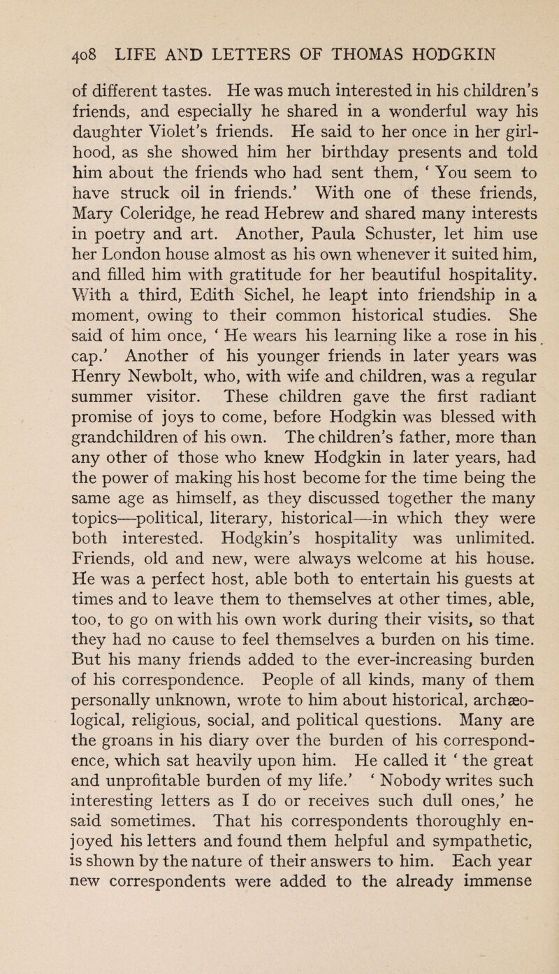 of different tastes. He was much interested in his children’s friends, and especially he shared in a wonderful way his daughter Violet’s friends. He said to her once in her girl¬ hood, as she showed him her birthday presents and told him about the friends who had sent them, ‘ You seem to have struck oil in friends.’ With one of these friends, Mary Coleridge, he read Hebrew and shared many interests in poetry and art. Another, Paula Schuster, let him use her London house almost as his own whenever it suited him, and filled him with gratitude for her beautiful hospitality. With a third, Edith Sichel, he leapt into friendship in a moment, owing to their common historical studies. She said of him once, * He wears his learning like a rose in his cap.’ Another of his younger friends in later years was Henry Newbolt, who, with wife and children, was a regular summer visitor. These children gave the first radiant promise of joys to come, before Hodgkin was blessed with grandchildren of his own. The children’s father, more than any other of those who knew Hodgkin in later years, had the power of making his host become for the time being the same age as himself, as they discussed together the many topics—political, literary, historical—in which they were both interested. Hodgkin’s hospitality was unlimited. Friends, old and new, were always welcome at his house. He was a perfect host, able both to entertain his guests at times and to leave them to themselves at other times, able, too, to go on with his own work during their visits, so that they had no cause to feel themselves a burden on his time. But his many friends added to the ever-increasing burden of his correspondence. People of all kinds, many of them personally unknown, wrote to him about historical, archaeo¬ logical, religious, social, and political questions. Many are the groans in his diary over the burden of his correspond¬ ence, which sat heavily upon him. He called it ' the great and unprofitable burden of my life.’ ‘ Nobody writes such interesting letters as I do or receives such dull ones,’ he said sometimes. That his correspondents thoroughly en¬ joyed his letters and found them helpful and sympathetic, is shown by the nature of their answers to him. Each year new correspondents were added to the already immense
