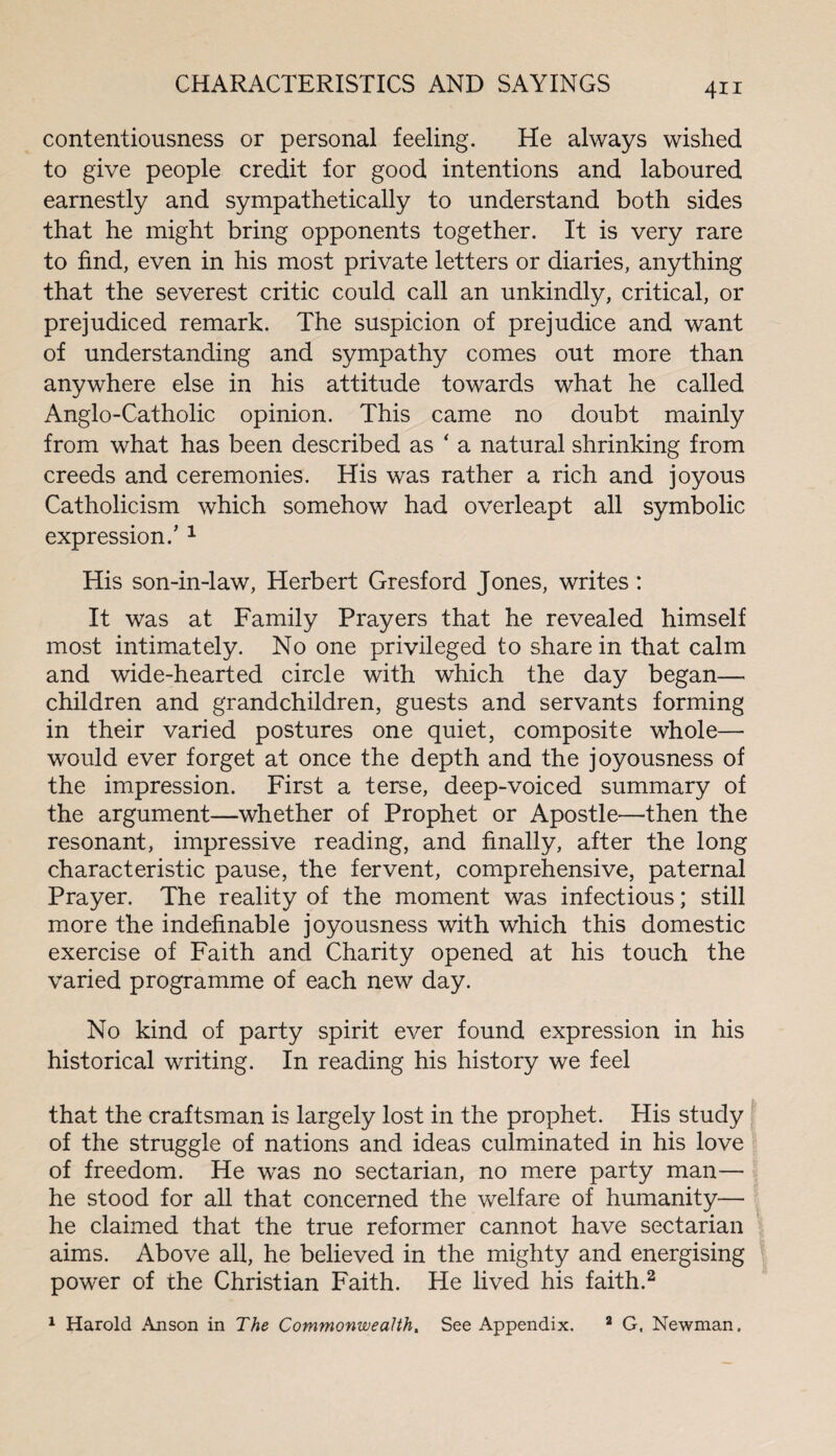 contentiousness or personal feeling. He always wished to give people credit for good intentions and laboured earnestly and sympathetically to understand both sides that he might bring opponents together. It is very rare to find, even in his most private letters or diaries, anything that the severest critic could call an unkindly, critical, or prejudiced remark. The suspicion of prejudice and want of understanding and sympathy comes out more than anywhere else in his attitude towards what he called Anglo-Catholic opinion. This came no doubt mainly from what has been described as ‘ a natural shrinking from creeds and ceremonies. His was rather a rich and joyous Catholicism which somehow had overleapt all symbolic expression/ 1 His son-in-law, Herbert Gresford Jones, writes: It was at Family Prayers that he revealed himself most intimately. No one privileged to share in that calm and wide-hearted circle with which the day began— children and grandchildren, guests and servants forming in their varied postures one quiet, composite whole— would ever forget at once the depth and the joyousness of the impression. First a terse, deep-voiced summary of the argument—whether of Prophet or Apostle—then the resonant, impressive reading, and finally, after the long characteristic pause, the fervent, comprehensive, paternal Prayer. The reality of the moment was infectious; still more the indefinable joyousness with which this domestic exercise of Faith and Charity opened at his touch the varied programme of each new day. No kind of party spirit ever found expression in his historical writing. In reading his history we feel that the craftsman is largely lost in the prophet. His study of the struggle of nations and ideas culminated in his love of freedom. He was no sectarian, no mere party man— he stood for all that concerned the welfare of humanity— he claimed that the true reformer cannot have sectarian aims. Above all, he believed in the mighty and energising power of the Christian Faith. He lived his faith.2 1 Harold Anson in The Commonwealth. See Appendix. 2 G, Newman.