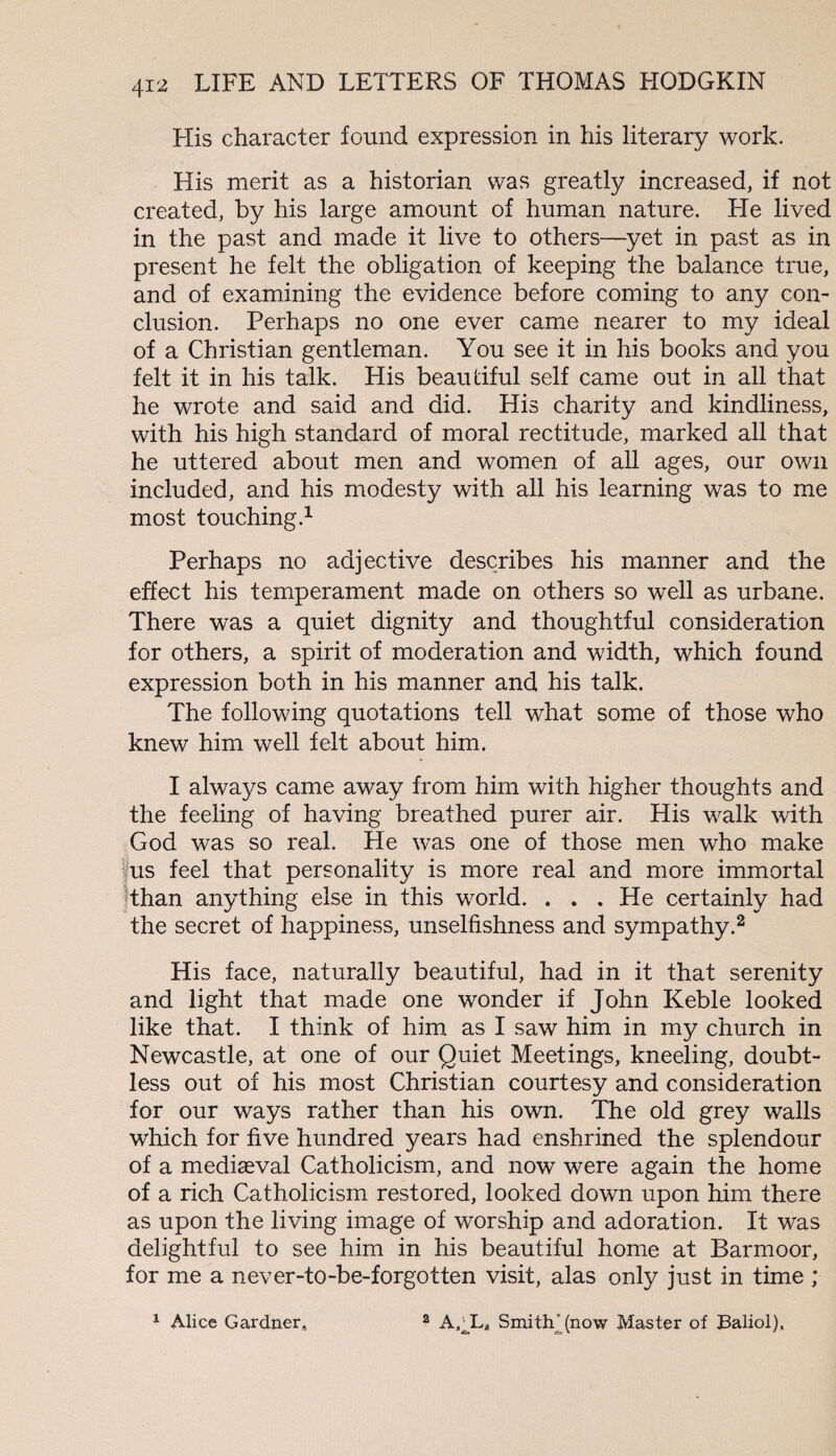 His character found expression in his literary work. His merit as a historian was greatly increased, if not created, by his large amount of human nature. He lived in the past and made it live to others—yet in past as in present he felt the obligation of keeping the balance true, and of examining the evidence before coming to any con¬ clusion. Perhaps no one ever came nearer to my ideal of a Christian gentleman. You see it in his books and you felt it in his talk. His beautiful self came out in all that he wrote and said and did. His charity and kindliness, with his high standard of moral rectitude, marked all that he uttered about men and women of all ages, our own included, and his modesty with all his learning was to me most touching.1 Perhaps no adjective describes his manner and the effect his temperament made on others so well as urbane. There was a quiet dignity and thoughtful consideration for others, a spirit of moderation and width, which found expression both in his manner and his talk. The following quotations tell what some of those who knew him well felt about him. I always came away from him with higher thoughts and the feeling of having breathed purer air. His walk with God was so real. He was one of those men who make us feel that personality is more real and more immortal than anything else in this world. . . . He certainly had the secret of happiness, unselfishness and sympathy.2 His face, naturally beautiful, had in it that serenity and light that made one wonder if John Keble looked like that. I think of him as I saw him in my church in Newcastle, at one of our Quiet Meetings, kneeling, doubt¬ less out of his most Christian courtesy and consideration for our ways rather than his own. The old grey walls which for five hundred years had enshrined the splendour of a mediseval Catholicism, and now were again the home of a rich Catholicism restored, looked down upon him there as upon the living image of worship and adoration. It was delightful to see him in his beautiful home at Barmoor, for me a never-to-be-forgotten visit, alas only just in time ; 1 Alice Gardner, 2 A,JL* Smith’ (now Master of Baliol),