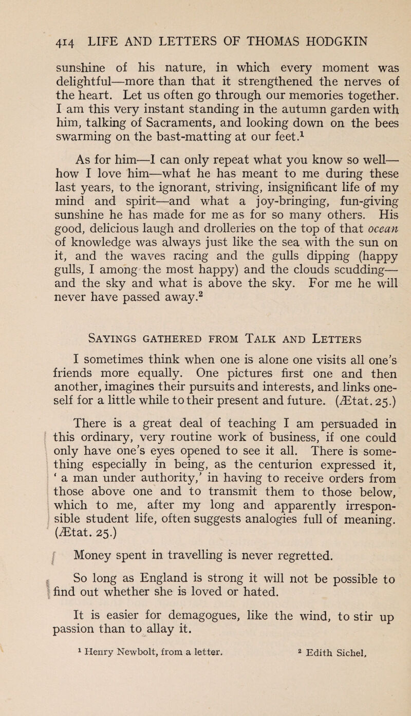 sunshine of his nature, in which every moment was delightful—more than that it strengthened the nerves of the heart. Let us often go through our memories together. I am this very instant standing in the autumn garden with him, talking of Sacraments, and looking down on the bees swarming on the bast-matting at our feet.1 As for him—I can only repeat what you know so well— how I love him—what he has meant to me during these last years, to the ignorant, striving, insignificant life of my mind and spirit—and what a joy-bringing, fun-giving sunshine he has made for me as for so many others. His good, delicious laugh and drolleries on the top of that ocean of knowledge was always just like the sea with the sun on it, and the waves racing and the gulls dipping (happy gulls, I among the most happy) and the clouds scudding— and the sky and what is above the sky. For me he will never have passed away.2 Sayings gathered from Talk and Letters I sometimes think when one is alone one visits all one's friends more equally. One pictures first one and then another, imagines their pursuits and interests, and links one¬ self for a little while to their present and future. (jEtat. 25.) There is a great deal of teaching I am persuaded in this ordinary, very routine work of business, if one could only have one’s eyes opened to see it all. There is some¬ thing especially in being, as the centurion expressed it, ‘ a man under authority,’ in having to receive orders from those above one and to transmit them to those below, which to me, after my long and apparently irrespon¬ sible student life, often suggests analogies full of meaning. (iEtat. 25.) Money spent in travelling is never regretted. So long as England is strong it will not be possible to find out whether she is loved or hated. It is easier for demagogues, like the wind, to stir up passion than to allay it. 1 Henry Newbolt, from a letter. 2 Edith Sichel,