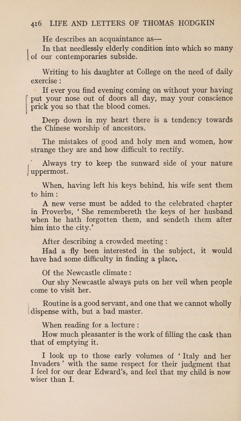 He describes an acquaintance as— , In that needlessly elderly condition into which so many | of our contemporaries subside. Writing to his daughter at College on the need of daily exercise : If ever you find evening coming on without your having put your nose out of doors all day, may your conscience prick you so that the blood comes. Deep down in my heart there is a tendency towards the Chinese worship of ancestors. The mistakes of good and holy men and women, how strange they are and how difficult to rectify. Always try to keep the sunward side of your nature uppermost. When, having left his keys behind, his wife sent them to him : A new verse must be added to the celebrated chapter in Proverbs, ‘ She remembereth the keys of her husband when he hath forgotten them, and sendeth them after him into the city.' After describing a crowded meeting : Had a fly been interested in the subject, it would have had some difficulty in finding a place. Of the Newcastle climate : Our shy Newcastle always puts on her veil when people come to visit her. Routine is a good servant, and one that we cannot wholly dispense with, but a bad master. When reading for a lecture : How much pleasanter is the work of filling the cask than that of emptying it. I look up to those early volumes of * Italy and her Invaders * with the same respect for their judgment that I feel for our dear Edward’s, and feel that my child is now wiser than I.
