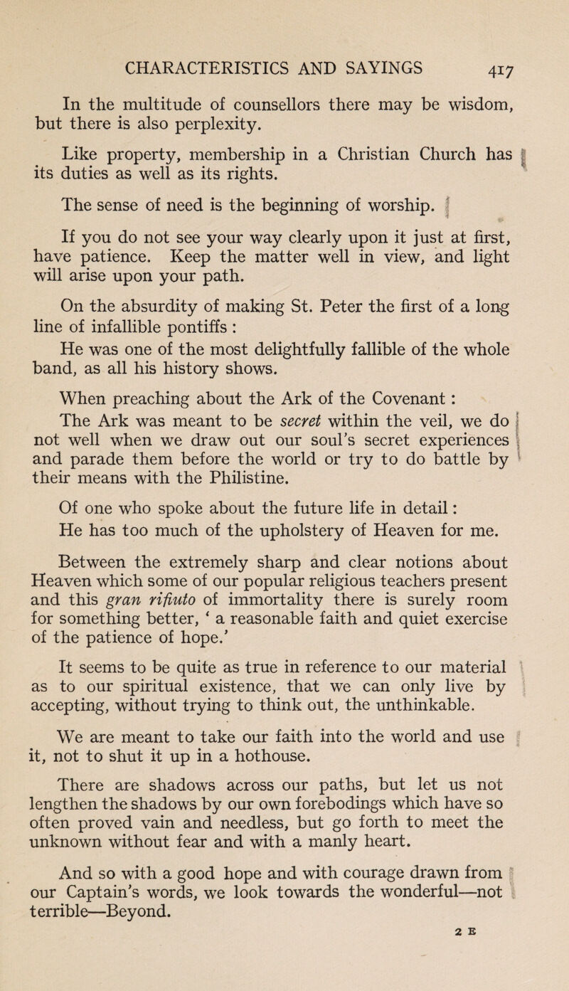 In the multitude of counsellors there may be wisdom, but there is also perplexity. Like property, membership in a Christian Church has its duties as well as its rights. The sense of need is the beginning of worship. If you do not see your way clearly upon it just at first, have patience. Keep the matter well in view, and light will arise upon your path. On the absurdity of making St. Peter the first of a long line of infallible pontiffs : He was one of the most delightfully fallible of the whole band, as all his history shows. When preaching about the Ark of the Covenant: The Ark was meant to be secret within the veil, we do ! not well when we draw out our soul’s secret experiences and parade them before the world or try to do battle by their means with the Philistine. Of one who spoke about the future life in detail: He has too much of the upholstery of Heaven for me. Between the extremely sharp and clear notions about Heaven which some of our popular religious teachers present and this gran rifiuto of immortality there is surely room for something better, * a reasonable faith and quiet exercise of the patience of hope/ It seems to be quite as true in reference to our material as to our spiritual existence, that we can only live by accepting, without trying to think out, the unthinkable. We are meant to take our faith into the world and use it, not to shut it up in a hothouse. There are shadows across our paths, but let us not lengthen the shadows by our own forebodings which have so often proved vain and needless, but go forth to meet the unknown without fear and with a manly heart. And so with a good hope and with courage drawn from our Captain's words, we look towards the wonderful—not terrible—Beyond. 2 E