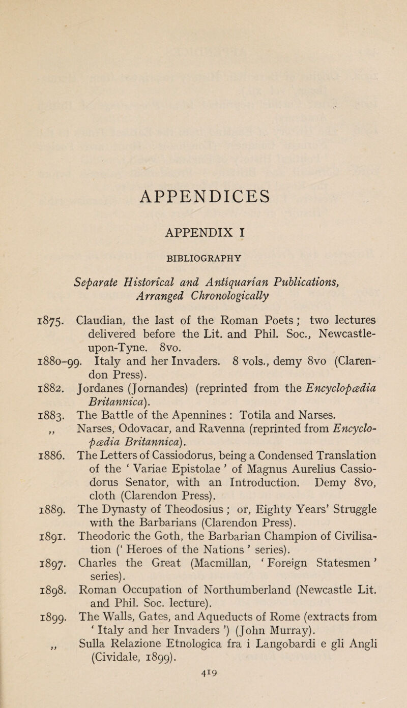 APPENDICES APPENDIX I BIBLIOGRAPHY Separate Historical and Antiquarian Publications, Arranged Chronologically 1875. Claudian, the last of the Roman Poets ; two lectures delivered before the Lit. and Phil. Soc., Newcastle- upon-Tyne. 8 vo. 1880-99. Italy and her Invaders. 8 vols., demy 8vo (Claren¬ don Press). 1882. Jordanes (Jornandes) (reprinted from the Encyclopedia Britannica). 1883. The Battle of the Apennines : Totila and Narses. „ Narses, Odovacar, and Ravenna (reprinted from Encyclo¬ pedia Britannica). 1886. The Letters of Cassiodorus, being a Condensed Translation of the ‘ Variae Epistolae ’ of Magnus Aurelius Cassio¬ dorus Senator, with an Introduction. Demy 8vo, cloth (Clarendon Press). 1889. The Dynasty of Theodosius ; or. Eighty Years’ Struggle with the Barbarians (Clarendon Press). 1891. Theodoric the Goth, the Barbarian Champion of Civilisa¬ tion (‘ Heroes of the Nations * series). 1897. Charles the Great (Macmillan, ‘ Foreign Statesmen ’ series). 1898. Roman Occupation of Northumberland (Newcastle Lit. and Phil. Soc. lecture). 1899. The Walls, Gates, and Aqueducts of Rome (extracts from ' Italy and her Invaders ’) (John Murray). „ Sulla Relazione Etnologica fra i Langobardi e gli Angli (Cividale, 1899).
