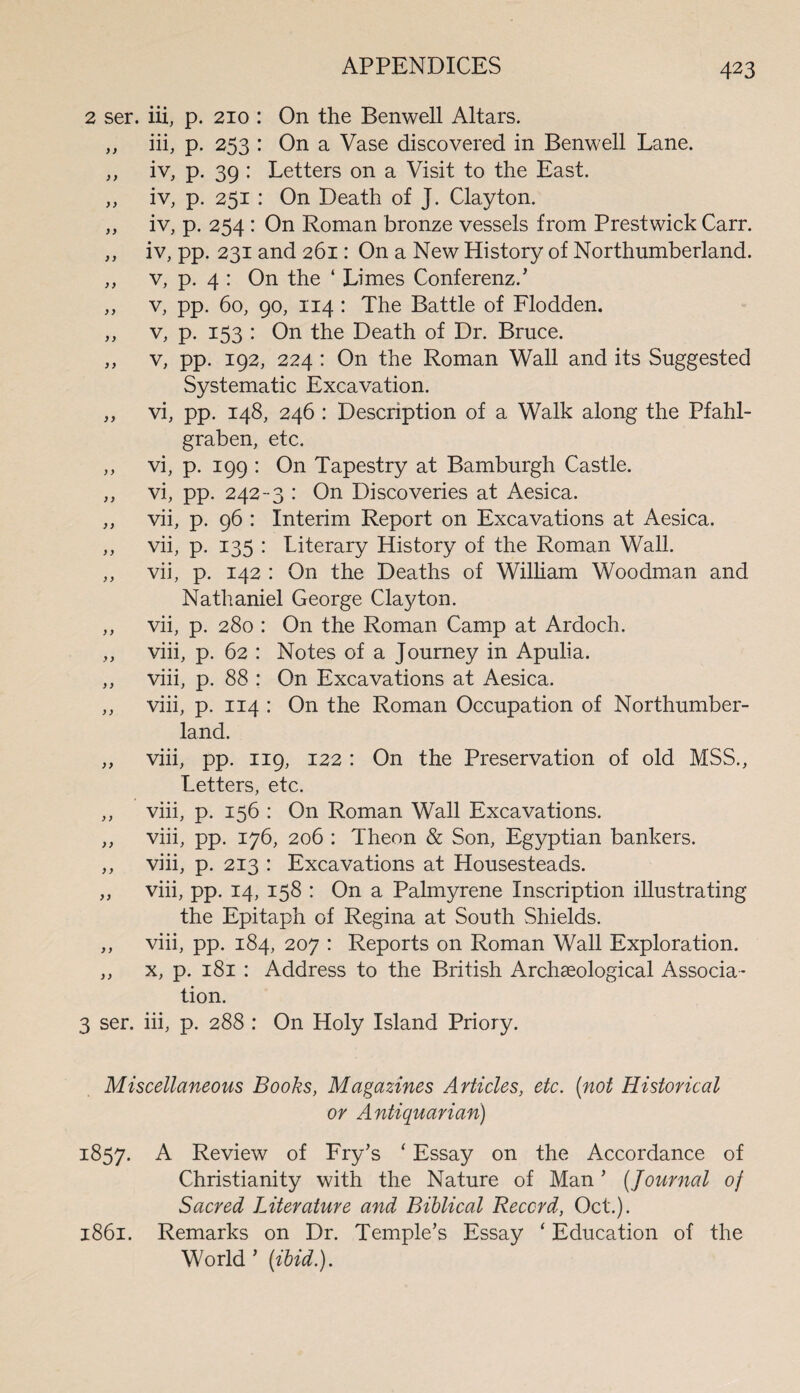 2 ser. iii, p. 210 : On the Benwell Altars. ,, iii, p. 253 : On a Vase discovered in Benwell Lane. ,, iv, p. 39 : Letters on a Visit to the East. ,, iv, p. 251 : On Death of J. Clayton. „ iv, p. 254 : On Roman bronze vessels from Prestwick Carr. ,, iv, pp. 231 and 261: On a New History of Northumberland. ,, v, p. 4 : On the 4 Limes Conferenz.’ ,, v, pp. 60, 90, 114 : The Battle of Flodden. ,, v, p. 153 : On the Death of Dr. Bruce. ,, v, pp. 192, 224 : On the Roman Wall and its Suggested Systematic Excavation. ,, vi, pp. 148, 246 : Description of a Walk along the Pfahl- graben, etc. ,, vi, p. 199 : On Tapestry at Bamburgh Castle. ,, vi, pp. 242-3 : On Discoveries at Aesica. ,, vii, p. 96 : Interim Report on Excavations at Aesica. ,, vii, p. 135 : Literary History of the Roman Wall. ,, vii, p. 142 : On the Deaths of William Woodman and Nathaniel George Clayton. ,, vii, p. 280 : On the Roman Camp at Ardoch. ,, viii, p. 62 : Notes of a Journey in Apulia. ,, viii, p. 88 : On Excavations at Aesica. ,, viii, p. 114 : On the Roman Occupation of Northumber¬ land. ,, viii, pp. 119, 122 : On the Preservation of old MSS., Letters, etc. ,, viii, p. 156 : On Roman Wall Excavations. ,, viii, pp. 176, 206 : Theon & Son, Egyptian bankers. ,, viii, p. 213 : Excavations at Housesteads. „ viii, pp. 14, 158 : On a Palmyrene Inscription illustrating the Epitaph of Regina at South Shields. ,, viii, pp. 184, 207 : Reports on Roman Wall Exploration. ,, x, p. 181 : Address to the British Archaeological Associa¬ tion. 3 ser. iii, p. 288 : On Holy Island Priory. Miscellaneous Books, Magazines Articles, etc. {not Historical or Antiquarian) 1857. A Review of Fry’s 4 Essay on the Accordance of Christianity with the Nature of Man ’ (Journal of Sacred Literature and Biblical Record, Oct.). 1861. Remarks on Dr. Temple’s Essay 4 Education of the World ’ (ibid.).