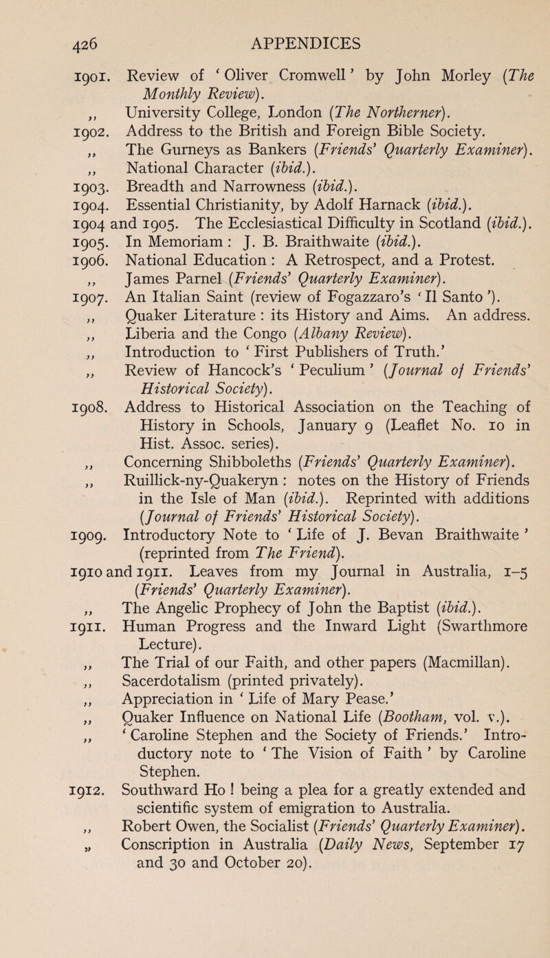 1901. Review of 'Oliver Cromwell’ by John Morley (The Monthly Review). ,, University College, London (The Northerner). 1902. Address to the British and Foreign Bible Society. ,, The Gurneys as Bankers (Friends' Quarterly Examiner). ,, National Character (ibid.). 1903. Breadth and Narrowness (ibid.). 1904. Essential Christianity, by Adolf Harnack (ibid.). 1904 and 1905. The Ecclesiastical Difficulty in Scotland (ibid.). 1905. In Memoriam : J. B. Braithwaite (ibid.). 1906. National Education : A Retrospect, and a Protest. ,, James Parnel (Friends' Quarterly Examiner). 1907. An Italian Saint (review of Fogazzaro’s 'll Santo’). ,, Quaker Literature : its History and Aims. An address. ,, Liberia and the Congo (Albany Review). ,, Introduction to ' First Publishers of Truth.’ ,, Review of Hancock’s ‘ Peculium ’ (Journal oj Friends' Historical Society). 1908. Address to Historical Association on the Teaching of History in Schools, January 9 (Leaflet No. 10 in Hist. Assoc, series). ,, Concerning Shibboleths (Friends' Quarterly Examiner). ,, Ruillick-ny-Quakeryn : notes on the History of Friends in the Isle of Man (ibid.). Reprinted with additions (Journal of Friends' Historical Society). 1909. Introductory Note to ‘ Life of J. Bevan Braithwaite ’ (reprinted from The Friend). 1910 and 1911. Leaves from my Journal in Australia, 1-5 (Friends' Quarterly Examiner). ,, The Angelic Prophecy of John the Baptist (ibid.). 1911. Human Progress and the Inward Light (Swarthmore Lecture). ,, The Trial of our Faith, and other papers (Macmillan). ,, Sacerdotalism (printed privately). ,, Appreciation in ' Life of Mary Pease.’ ,, Quaker Influence on National Life (Bootham, vol. \\). ,, ' Caroline Stephen and the Society of Friends.’ Intro¬ ductory note to ‘ The Vision of Faith ’ by Caroline Stephen. 1912. Southward Ho ! being a plea for a greatly extended and scientific system of emigration to Australia. ,, Robert Owen, the Socialist (Friends' Quarterly Examiner). „ Conscription in Australia (Daily News, September 17 and 30 and October 20).