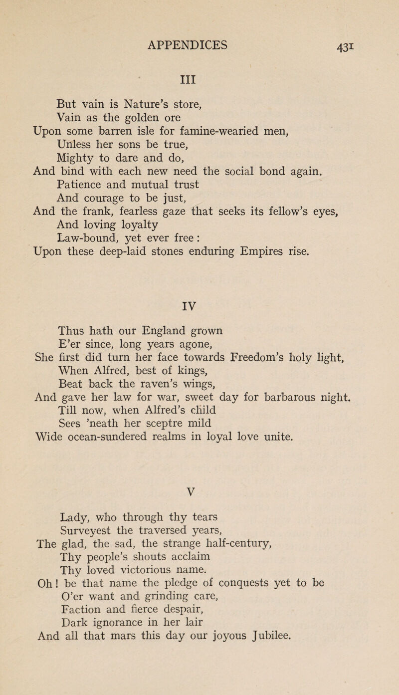 III But vain is Nature’s store, Vain as the golden ore Upon some barren isle for famine-wearied men, Unless her sons be true, Mighty to dare and do. And bind with each new need the social bond again. Patience and mutual trust And courage to be just, And the frank, fearless gaze that seeks its fellow’s eyes. And loving loyalty Law-bound, yet ever free: Upon these deep-laid stones enduring Empires rise. IV Thus hath our England grown E’er since, long years agone, She first did turn her face towards Freedom’s holy light, When Alfred, best of kings, Beat back the raven’s wings, And gave her law for war, sweet day for barbarous night. Till now, when Alfred’s child Sees ’neath her sceptre mild Wide ocean-sundered realms in loyal love unite. V Lady, who through thy tears Surveyest the traversed years, The glad, the sad, the strange half-century, Thy people’s shouts acclaim Thy loved victorious name. Oh ! be that name the pledge of conquests yet to be O’er want and grinding care, Faction and fierce despair, Dark ignorance in her lair And all that mars this day our joyous Jubilee.