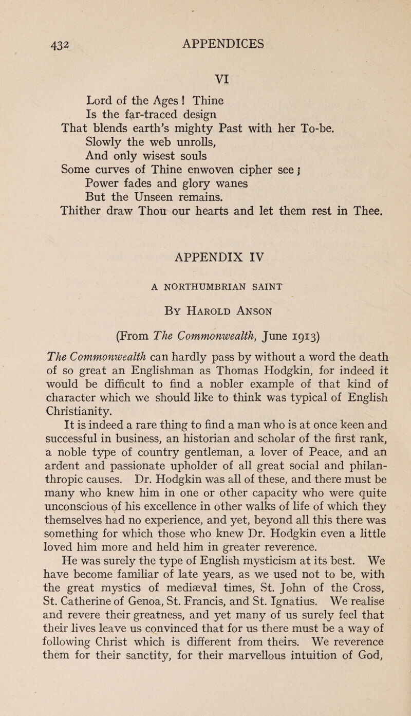 VI Lord of the Ages 1 Thine Is the far-traced design That blends earth’s mighty Past with her To-be. Slowly the web unrolls, And only wisest souls Some curves of Thine enwoven cipher see j Power fades and glory wanes But the Unseen remains. Thither draw Thou our hearts and let them rest in Thee. APPENDIX IV A NORTHUMBRIAN SAINT By Harold Anson (From The Commonwealth, June 1913) The Commonwealth can hardly pass by without a word the death of so great an Englishman as Thomas Hodgkin, for indeed it would be difficult to find a nobler example of that kind of character which we should like to think was typical of English Christianity. It is indeed a rare thing to find a man who is at once keen and successful in business, an historian and scholar of the first rank, a noble type of country gentleman, a lover of Peace, and an ardent and passionate upholder of all great social and philan¬ thropic causes. Dr. Hodgkin was all of these, and there must be many who knew him in one or other capacity who were quite unconscious of his excellence in other walks of life of which they themselves had no experience, and yet, beyond all this there was something for which those who knew Dr. Hodgkin even a little loved him more and held him in greater reverence. He was surely the type of English mysticism at its best. We have become familiar of late years, as we used not to be, with the great mystics of mediaeval times, St. John of the Cross, St. Catherine of Genoa, St. Francis, and St. Ignatius. We realise and revere their greatness, and yet many of us surely feel that their lives leave us convinced that for us there must be a way of following Christ which is different from theirs. We reverence them for their sanctity, for their marvellous intuition of God,