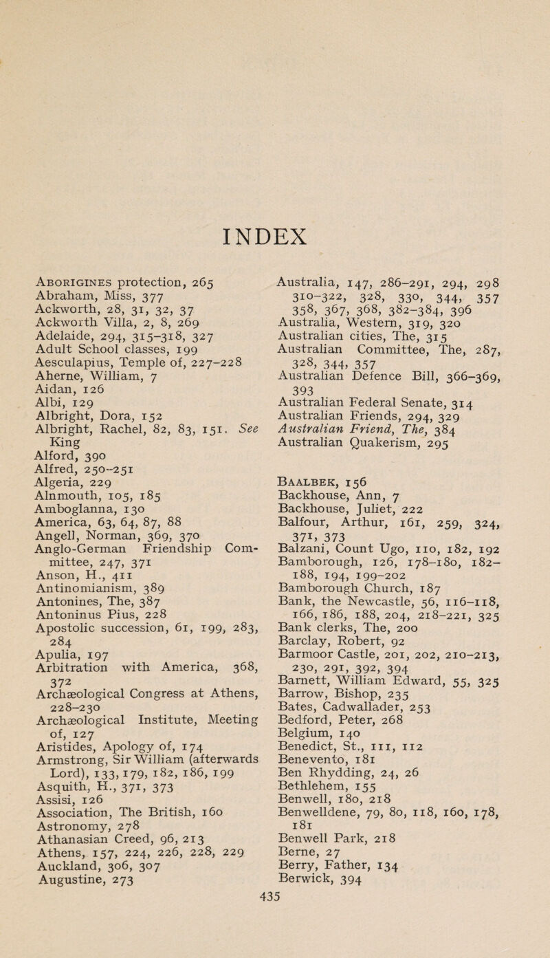 INDEX Aborigines protection, 265 Abraham, Miss, 377 Ackworth, 28, 31, 32, 37 Ackworth Villa, 2, 8, 269 Adelaide, 294, 315-318, 327 Adult School classes, 199 Aesculapius, Temple of, 227-228 Aherne, William, 7 Aidan, 126 Albi, 129 Albright, Dora, 152 Albright, Rachel, 82, 83, 151. See King Alford, 390 Alfred, 250-251 Algeria, 229 Alnmouth, 105, 185 Amboglanna, 130 America, 63, 64, 87, 88 Angell, Norman, 369, 370 Anglo-German Friendship Com¬ mittee, 247, 371 Anson, H., 411 Antinomianism, 389 Antonines, The, 387 Antoninus Pius, 228 Apostolic succession, 61, 199, 283, 284 Apulia, 197 Arbitration with America, 368, 372 Archaeological Congress at Athens, 228-230 Archaeological Institute, Meeting of, 127 Aristides, Apology of, 174 Armstrong, Sir William (afterwards Lord), 133,179, 182, 186, 199 Asquith, H., 371, 373 Assisi, 126 Association, The British, 160 Astronomy, 278 Athanasian Creed, 96, 213 Athens, 157, 224, 226, 228, 229 Auckland, 306, 307 Augustine, 273 Australia, 147, 286-291, 294, 298 310-322, 328, 330, 344, 357 358, 367, 368, 382-384, 396 Australia, Western, 319, 320 Australian cities, The, 315 Australian Committee, The, 287, 328, 344, 357 Australian Defence Bill, 366-369, 393 Australian Federal Senate, 314 Australian Friends, 294, 329 Australian Friend, The, 384 Australian Quakerism, 295 Baalbek, 156 Backhouse, Ann, 7 Backhouse, Juliet, 222 Balfour, Arthur, 161, 259, 324, 37L 373 Balzani, Count Ugo, no, 182, 192 Bambo rough, 126, 178-180, 182- 188, 194, 199-202 Bambo rough Church, 187 Bank, the Newcastle, 56, 116-118, 166, 186, 188, 204, 218-221, 325 Bank clerks, The, 200 Barclay, Robert, 92 Barmoor Castle, 201, 202, 210-213, 230, 291, 392, 394 Barnett, William Edward, 55, 325 Barrow, Bishop, 235 Bates, Cadwallader, 253 Bedford, Peter, 268 Belgium, 140 Benedict, St., m, 112 Benevento, 181 Ben Rhydding, 24, 26 Bethlehem, 155 Benwell, 180, 218 Benwelldene, 79, 80, 118, 160, 178, 181 Benwell Park, 218 Berne, 27 Berry, Father, 134 Berwick, 394