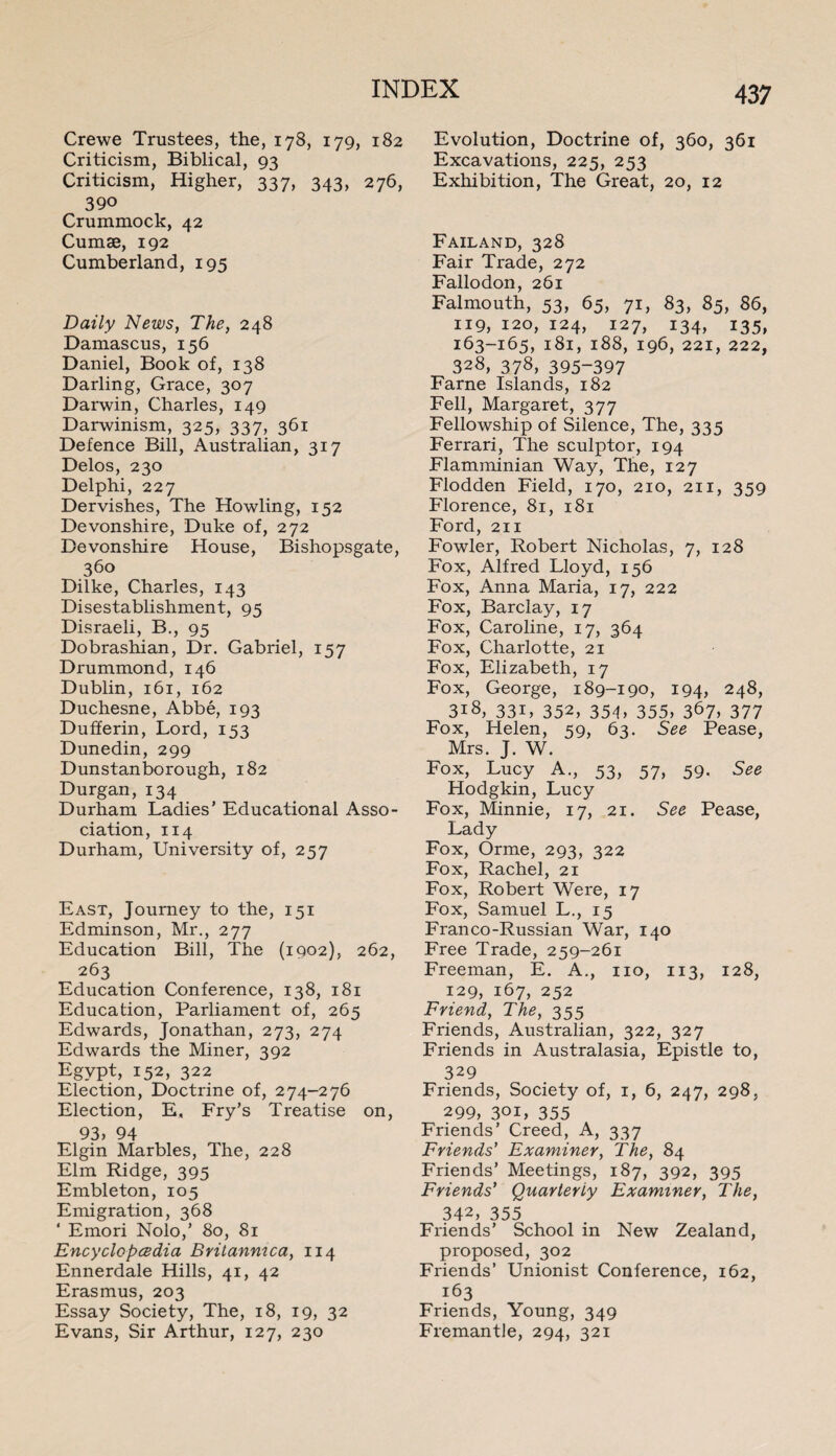 Crewe Trustees, the, 178, 179, 182 Criticism, Biblical, 93 Criticism, Higher, 337, 343, 276, 390 Crummock, 42 Cumae, 192 Cumberland, 195 Daily News, The, 248 Damascus, 156 Daniel, Book of, 138 Darling, Grace, 307 Darwin, Charles, 149 Darwinism, 325, 337, 361 Defence Bill, Australian, 317 Delos, 230 Delphi, 227 Dervishes, The Howling, 152 Devonshire, Duke of, 272 Devonshire House, Bishopsgate, 360 Dilke, Charles, 143 Disestablishment, 95 Disraeli, B., 95 Dobrashian, Dr. Gabriel, 157 Drummond, 146 Dublin, 161, 162 Duchesne, Abbe, 193 Dufferin, Lord, 153 Dunedin, 299 Dunstan borough, 182 Durgan, 134 Durham Ladies’ Educational Asso¬ ciation, 114 Durham, University of, 257 East, Journey to the, 151 Edminson, Mr., 277 Education Bill, The (1902), 262, 263 Education Conference, 138, 181 Education, Parliament of, 265 Edwards, Jonathan, 273, 274 Edwards the Miner, 392 Egypt, 152, 322 Election, Doctrine of, 274-276 Election, E, Fry’s Treatise on, 93, 94 Elgin Marbles, The, 228 Elm Ridge, 395 Embleton, 105 Emigration, 368 ' Emori Nolo,’ 80, 81 Encyclopedia Britanmca, 114 Ennerdale Hills, 41, 42 Erasmus, 203 Essay Society, The, 18, 19, 32 Evans, Sir Arthur, 127, 230 437 Evolution, Doctrine of, 360, 361 Excavations, 225, 253 Exhibition, The Great, 20, 12 Failand, 328 Fair Trade, 272 Fallodon, 261 Falmouth, 53, 65, 71, 83, 85, 86, 119, 120, 124, 127, 134, 135, 163-165, 181, 188, 196, 221, 222, 328, 378, 395-397 Fame Islands, 182 Fell, Margaret, 377 Fellowship of Silence, The, 335 Ferrari, The sculptor, 194 Flamminian Way, The, 127 Flodden Field, 170, 210, 211, 359 Florence, 81, 181 Ford, 211 Fowler, Robert Nicholas, 7, 128 Fox, Alfred Lloyd, 156 Fox, Anna Maria, 17, 222 Fox, Barclay, 17 Fox, Caroline, 17, 364 Fox, Charlotte, 21 Fox, Elizabeth, 17 Fox, George, 189-190, 194, 248, 318, 331, 352, 354, 355, 367, 377 Fox, Helen, 59, 63. See Pease, Mrs. J. W. Fox, Lucy A., 53, 57, 59. See Hodgkin, Lucy Fox, Minnie, 17, 21. See Pease, Lady Fox, Orme, 293, 322 Fox, Rachel, 21 Fox, Robert Were, 17 Fox, Samuel L., 15 Fran co-Russian War, 140 Free Trade, 259-261 Freeman, E. A., no, 113, 128, 129, 167, 252 Friend, The, 355 Friends, Australian, 322, 327 Friends in Australasia, Epistle to, 329 Friends, Society of, 1, 6, 247, 298, 299, 30U 355 Friends’ Creed, A, 337 Friends' Examiner, The, 84 Friends’ Meetings, 187, 392, 395 Friends' Quarterly Examiner, The, 342, 355 Friends’ School in New Zealand, proposed, 302 Friends’ Unionist Conference, 162, 163 Friends, Young, 349 Fremantle, 294, 321