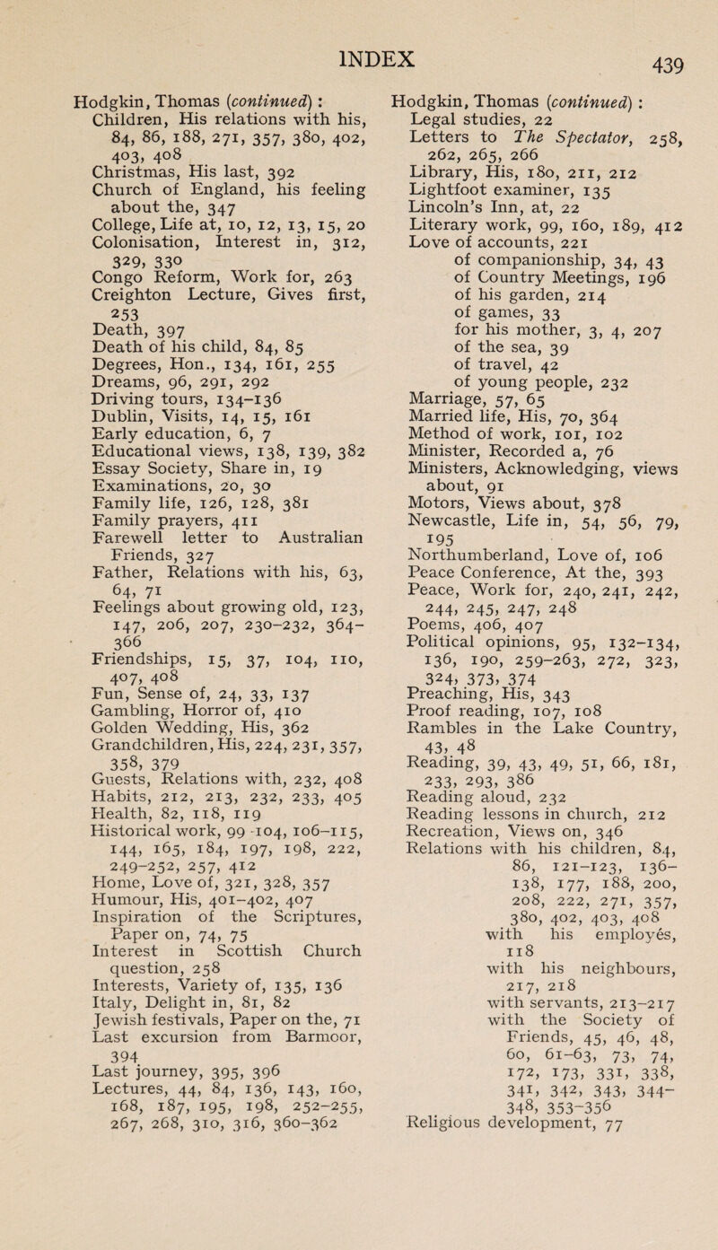 Hodgkin, Thomas (<continued) : Children, His relations with his, 84, 86, 188, 271, 357, 380, 402, 4°3, 4°8 Christmas, His last, 392 Church of England, his feeling about the, 347 College, Life at, 10, 12, 13, 15, 20 Colonisation, Interest in, 312, 329, 330 Congo Reform, Work for, 263 Creighton Lecture, Gives first, 253 Death, 397 Death of his child, 84, 85 Degrees, Hon., 134, 161, 255 Dreams, 96, 291, 292 Driving tours, 134-136 Dublin, Visits, 14, 15, 161 Early education, 6, 7 Educational views, 138, 139, 382 Essay Society, Share in, 19 Examinations, 20, 30 Family life, 126, 128, 381 Family prayers, 411 Farewell letter to Australian Friends, 327 Father, Relations with his, 63, 64, 71 Feelings about growing old, 123, 147, 206, 207, 230-232, 364- 366 Friendships, 15, 37, 104, no, 407, 408 Fun, Sense of, 24, 33, 137 Gambling, Horror of, 410 Golden Wedding, His, 362 Grandchildren, His, 224, 231, 357, 358, 379 Guests, Relations with, 232, 408 Habits, 212, 213, 232, 233, 405 Health, 82, 118, 119 Historical work, 99 -104, 106-115, 144, 165, 184, 197, 198, 222, 249-252, 257, 412 Home, Love of, 321, 328, 357 Humour, His, 401-402, 407 Inspiration of the Scriptures, Paper on, 74, 75 Interest in Scottish Church question, 258 Interests, Variety of, 135, 136 Italy, Delight in, 81, 82 Jewish festivals, Paper on the, 71 Last excursion from Barmoor, 394 Last journey, 395, 396 Lectures, 44, 84, 136, 143, 160, 168, 187, 195, 198, 252-255, 267, 268, 310, 316, 360-362 Hodgkin, Thomas (continued) : Legal studies, 22 Letters to The Spectator, 258, 262, 265, 266 Library, His, 180, 211, 212 Lightfoot examiner, 135 Lincoln’s Inn, at, 22 Literary work, 99, 160, 189, 412 Love of accounts, 221 of companionship, 34, 43 of Country Meetings, 196 of his garden, 214 of games, 33 for his mother, 3, 4, 207 of the sea, 39 of travel, 42 of young people, 232 Marriage, 57, 65 Married life, His, 70, 364 Method of work, 101, 102 Minister, Recorded a, 76 Ministers, Acknowledging, views about, 91 Motors, Views about, 378 Newcastle, Life in, 54, 56, 79, 195 Northumberland, Love of, 106 Peace Conference, At the, 393 Peace, Work for, 240, 241, 242, 244, 245, 247, 248 Poems, 406, 407 Political opinions, 95, 132-134, 136, 190, 259-263, 272, 323, 324, 373, 374 Preaching, His, 343 Proof reading, 107, 108 Rambles in the Lake Country, 43, 48 Reading, 39, 43, 49, 51, 66, 181, 233, 293, 386 Reading aloud, 232 Reading lessons in church, 212 Recreation, Views on, 346 Relations with his children, 84, 86, 121-123, 136- i38, 177, 188, 200, 208, 222, 271, 357, 380, 402, 403, 408 with his employes, 118 with his neighbours, 217, 218 with servants, 213-217 with the Society of Friends, 45, 46, 48, 60, 61-63, 73, 74, 172, 173, 331, 338, 341, 342, 343, 344“ 348, 353-356 Religious development, 77