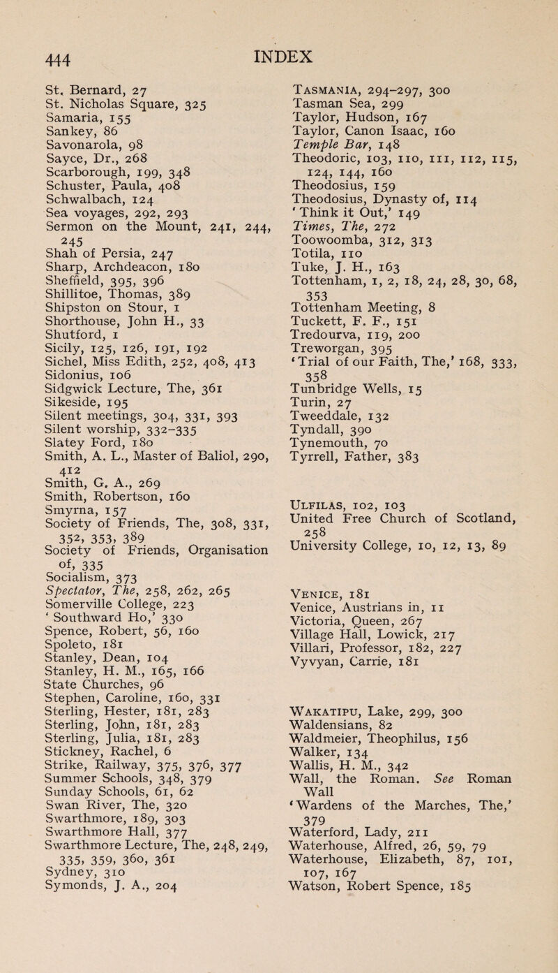 St, Bernard, 27 St. Nicholas Square, 325 Samaria, 155 San key, 86 Savonarola, 98 Sayce, Dr., 268 Scarborough, 199, 348 Schuster, Paula, 408 Schwalbach, 124 Sea voyages, 292, 293 Sermon on the Mount, 241, 244, 245 Shah of Persia, 247 Sharp, Archdeacon, 180 Sheffield, 395, 396 Shillitoe, Thomas, 389 Shipston on Stour, 1 Shorthouse, John H., 33 Shutford, 1 Sicily, 125, 126, 191, 192 Sichel, Miss Edith, 252, 408, 413 Sidonius, 106 Sidgwick Lecture, The, 361 Sikeside, 195 Silent meetings, 304, 331, 393 Silent worship, 332-335 Slatey Ford, 180 Smith, A. L., Master of Baliol, 290, 412 Smith, G. A., 269 Smith, Robertson, 160 Smyrna, 157 Society of Friends, The, 308, 331, 352, 353, 389 Society of Friends, Organisation of, 335 Socialism, 373 Spectator, The, 258, 262, 265 Somerville College, 223 ‘ Southward Ho,’ 330 Spence, Robert, 56, 160 Spoleto, 181 Stanley, Dean, 104 Stanley, H. M., 165, 166 State Churches, 96 Stephen, Caroline, 160, 331 Sterling, Hester, 181, 283 Sterling, John, 181, 283 Sterling, Julia, 181, 283 Stickney, Rachel, 6 Strike, Railway, 375, 376, 377 Summer Schools, 348, 379 Sunday Schools, 61, 62 .Swan River, The, 320 Swarthmore, 189, 303 Swarthmore Hall, 377 Swarthmore Lecture, The, 248, 249, 335, 359, 360, 361 Sydney, 310 Symonds, J. A., 204 Tasmania, 294-297, 300 Tasman Sea, 299 Taylor, Hudson, 167 Taylor, Canon Isaac, 160 Temple Bar, 148 Theodoric, 103, no, in, 112, 115, 124, 144, 160 Theodosius, 159 Theodosius, Dynasty of, 114 ' Think it Out,’ 149 Times, The, 272 Toowoomba, 312, 313 Totila, no Tuke, J. H., 163 Tottenham, 1, 2, 18, 24, 28, 30, 68, 353 Tottenham Meeting, 8 Tuckett, F, F., 151 Tredourva, 119, 200 Treworgan, 395 ‘Trial of our Faith, The,’ 168, 333, 358 Tunbridge Wells, 15 Turin, 27 Tweeddale, 132 Tyndall, 390 Tynemouth, 70 Tyrrell, Father, 383 Ulfilas, 102, 103 United Free Church of Scotland, 258 University College, 10, 12, 13, 89 Venice, 181 Venice, Austrians in, 11 Victoria, Queen, 267 Village Hall, Lowick, 217 Villari, Professor, 182, 227 Vyvyan, Carrie, 181 Wakatipu, Lake, 299, 300 Waldensians, 82 Waldmeier, Theophilus, 156 Walker, 134 Wallis, H. M., 342 Wall, the Roman. See Roman Wall ‘Wardens of the Marches, The,’ 379 Waterford, Lady, 211 Waterhouse, Alfred, 26, 59, 79 Waterhouse, Elizabeth, 87, 101, 107, 167 Watson, Robert Spence, 185
