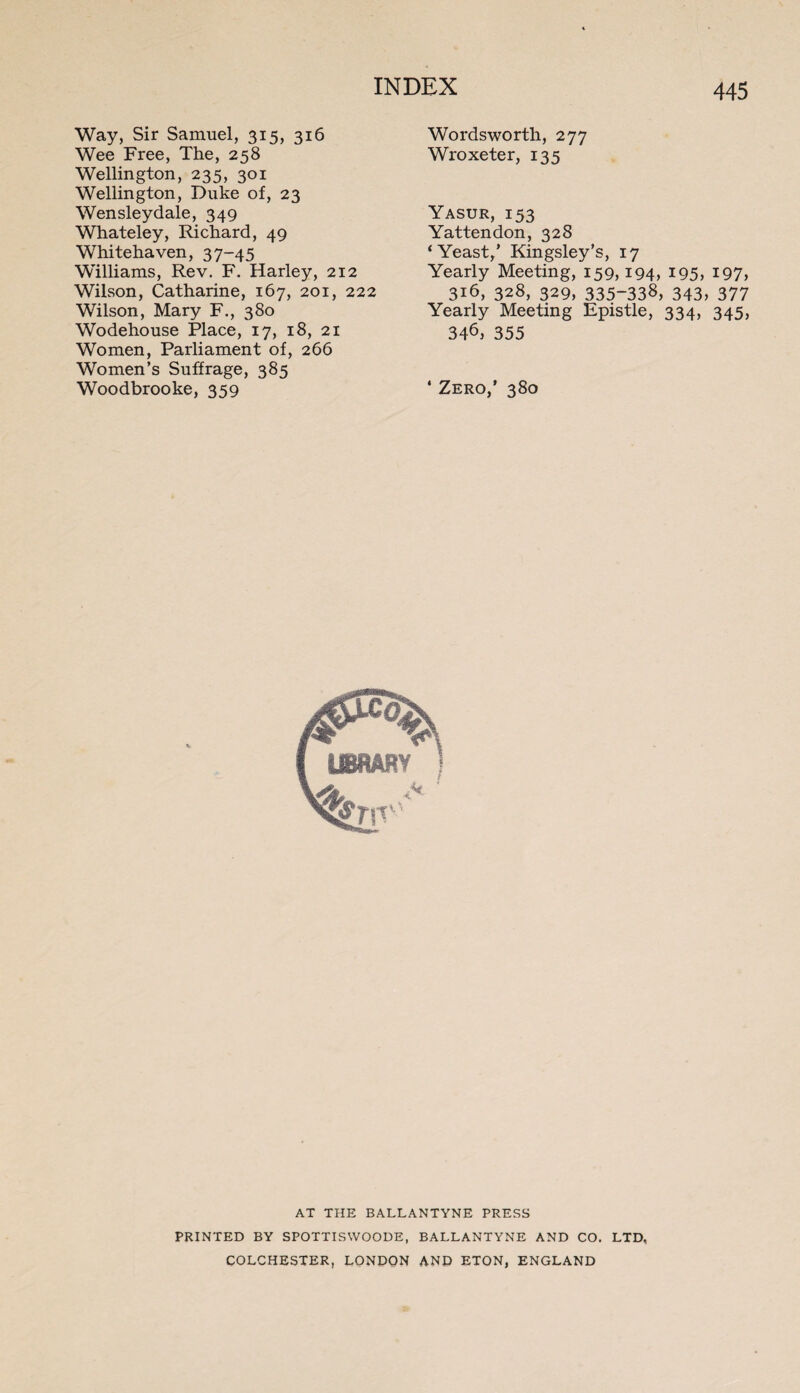Way, Sir Samuel, 315, 316 Wee Free, The, 258 Wellington, 235, 301 Wellington, Duke of, 23 Wensleydale, 349 Whateley, Richard, 49 Whitehaven, 37-45 Williams, Rev. F. Harley, 212 Wilson, Catharine, 167, 201, 222 Wilson, Mary F., 380 Wodehouse Place, 17, 18, 21 Women, Parliament of, 266 Women’s Suffrage, 385 Woodbrooke, 359 Wordsworth, 277 Wroxeter, 135 Yasur, 153 Yattendon, 328 ‘Yeast/ Kingsley’s, 17 Yearly Meeting, 159,194, 195, 197, 316, 328, 329, 335-338, 343, 377 Yearly Meeting Epistle, 334, 345, 346, 355 * Zero/ 380 AT THE BALLANTYNE PRESS PRINTED BY SPOTTISWOODE, BALLANTYNE AND CO. LTD, COLCHESTER, LONDON AND ETON, ENGLAND