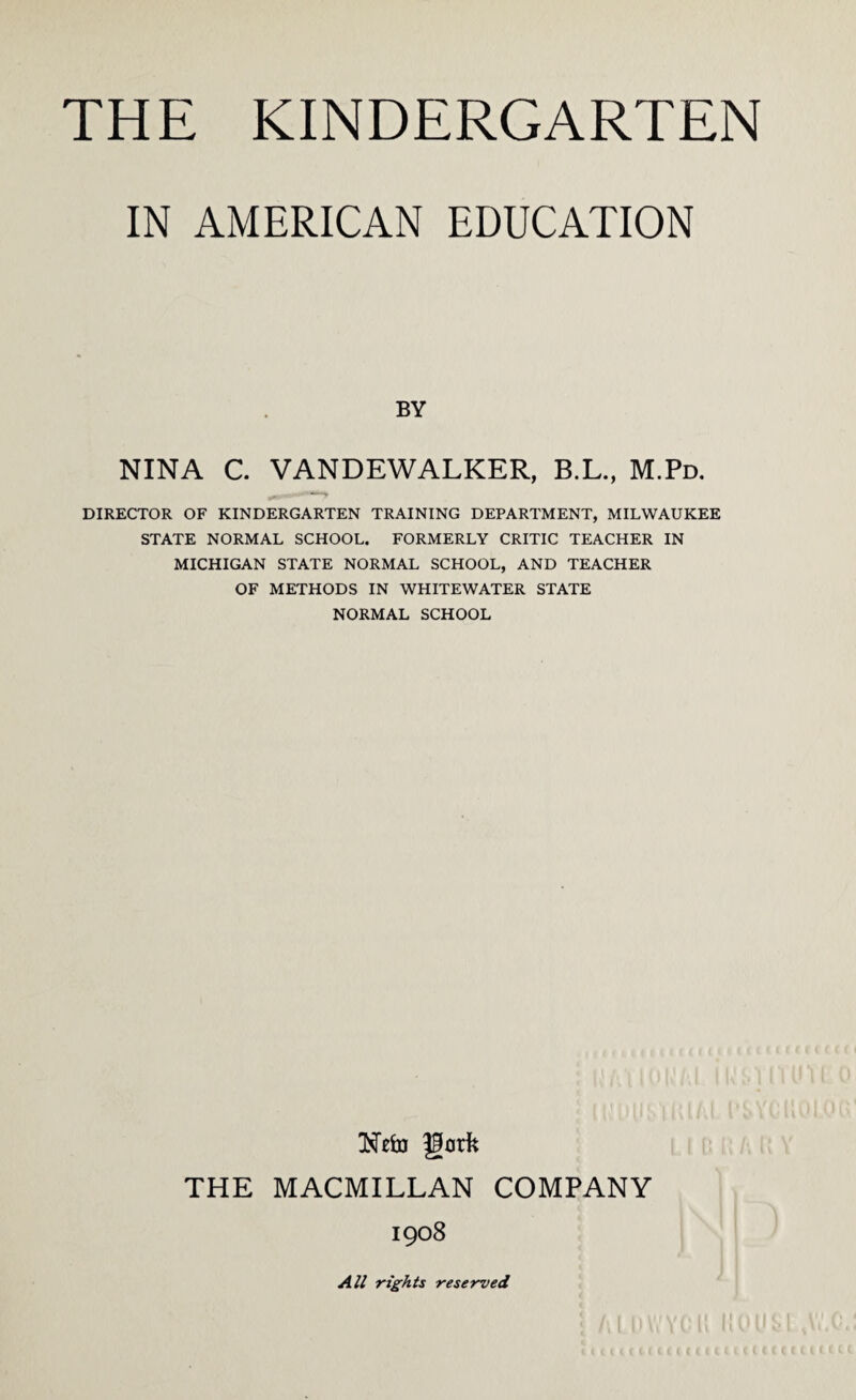 IN AMERICAN EDUCATION BY NINA C. VANDEWALKER, B.L., M.Pd. DIRECTOR OF KINDERGARTEN TRAINING DEPARTMENT, MILWAUKEE STATE NORMAL SCHOOL. FORMERLY CRITIC TEACHER IN MICHIGAN STATE NORMAL SCHOOL, AND TEACHER OF METHODS IN WHITEWATER STATE NORMAL SCHOOL Nefo fgorfc THE MACMILLAN COMPANY 1908 All rights reserved