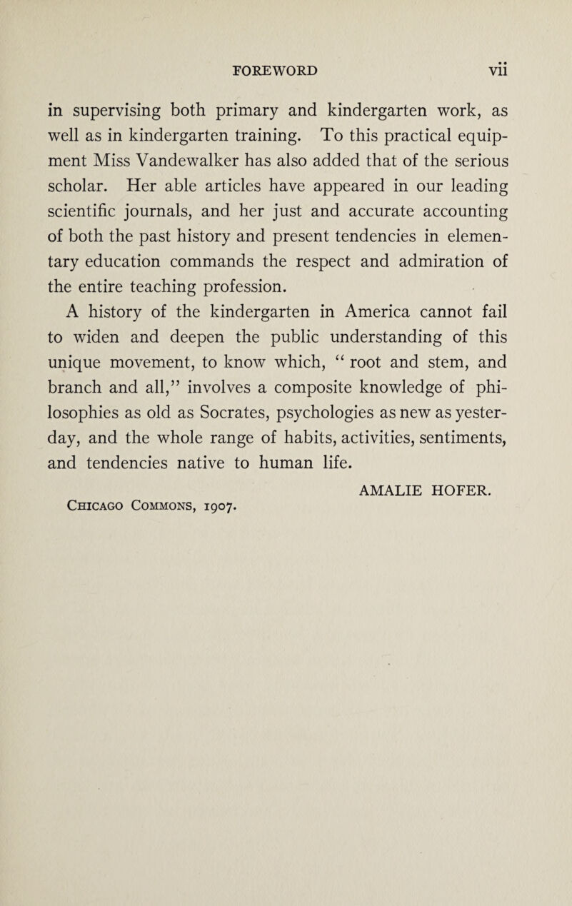 in supervising both primary and kindergarten work, as well as in kindergarten training. To this practical equip¬ ment Miss Vandewalker has also added that of the serious scholar. Her able articles have appeared in our leading scientific journals, and her just and accurate accounting of both the past history and present tendencies in elemen¬ tary education commands the respect and admiration of the entire teaching profession. A history of the kindergarten in America cannot fail to widen and deepen the public understanding of this unique movement, to know which, “ root and stem, and branch and all,” involves a composite knowledge of phi¬ losophies as old as Socrates, psychologies as new as yester¬ day, and the whole range of habits, activities, sentiments, and tendencies native to human life. AMALIE HOFER. Chicago Commons, 1907.