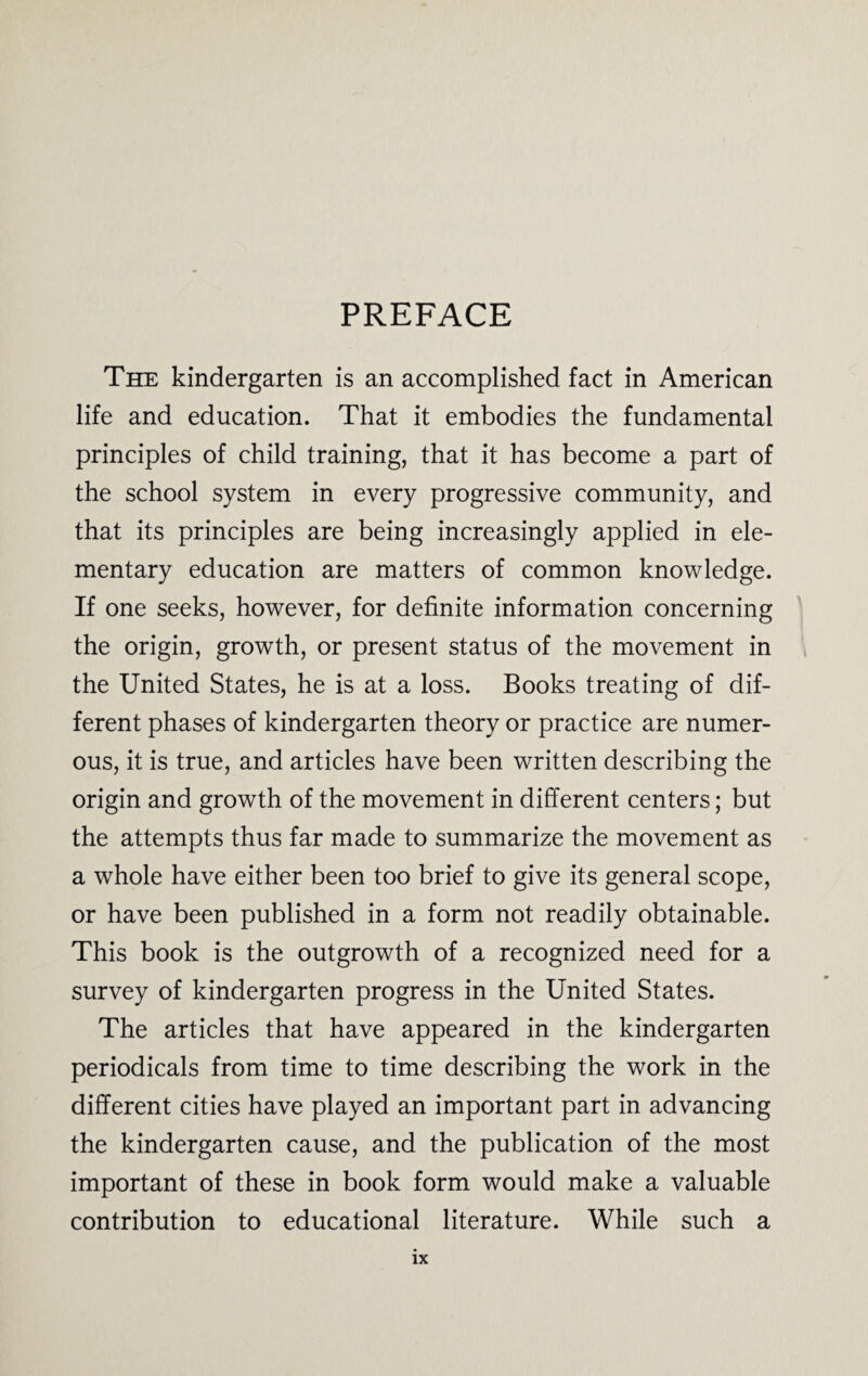 PREFACE The kindergarten is an accomplished fact in American life and education. That it embodies the fundamental principles of child training, that it has become a part of the school system in every progressive community, and that its principles are being increasingly applied in ele¬ mentary education are matters of common knowledge. If one seeks, however, for definite information concerning the origin, growth, or present status of the movement in the United States, he is at a loss. Books treating of dif¬ ferent phases of kindergarten theory or practice are numer¬ ous, it is true, and articles have been written describing the origin and growth of the movement in different centers; but the attempts thus far made to summarize the movement as a whole have either been too brief to give its general scope, or have been published in a form not readily obtainable. This book is the outgrowth of a recognized need for a survey of kindergarten progress in the United States. The articles that have appeared in the kindergarten periodicals from time to time describing the work in the different cities have played an important part in advancing the kindergarten cause, and the publication of the most important of these in book form would make a valuable contribution to educational literature. While such a