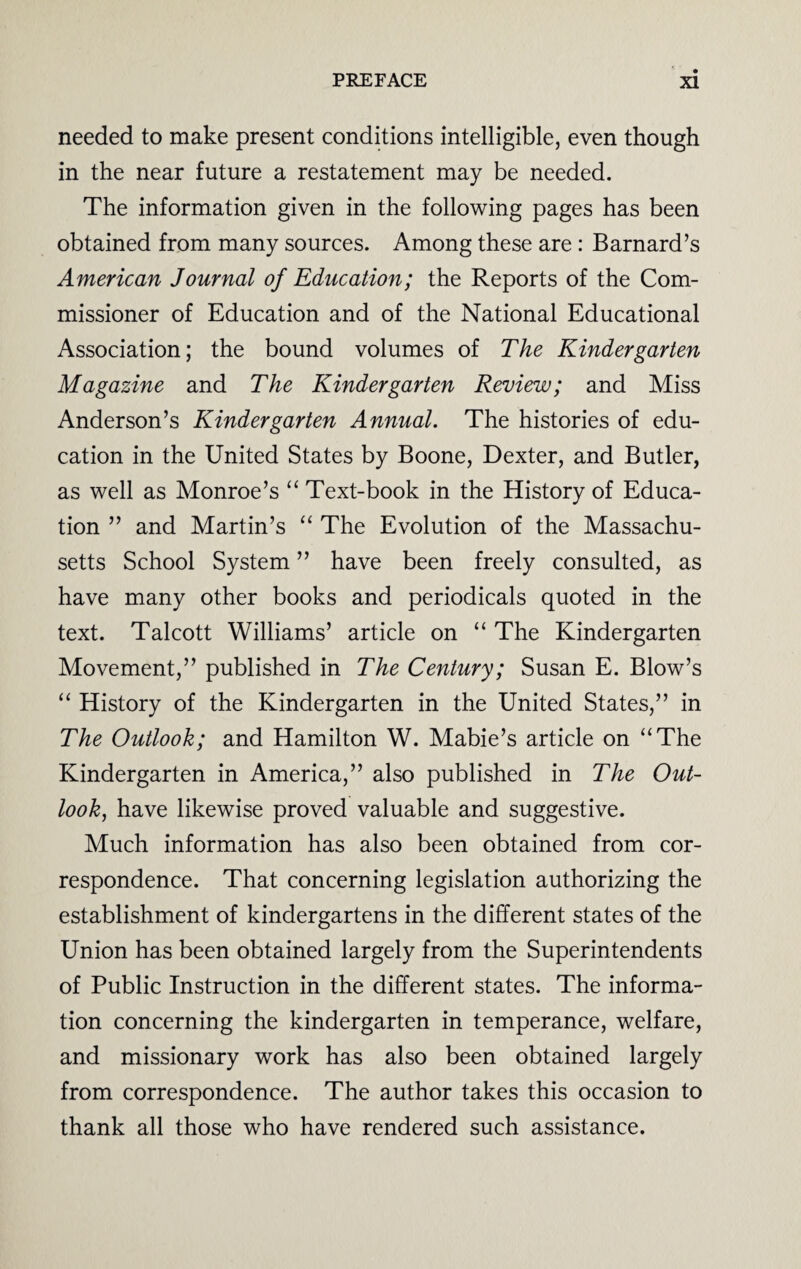 needed to make present conditions intelligible, even though in the near future a restatement may be needed. The information given in the following pages has been obtained from many sources. Among these are : Barnard’s American Journal of Education; the Reports of the Com¬ missioner of Education and of the National Educational Association; the bound volumes of The Kindergarten Magazine and The Kindergarten Review; and Miss Anderson’s Kindergarten Annual. The histories of edu¬ cation in the United States by Boone, Dexter, and Butler, as well as Monroe’s “ Text-book in the History of Educa¬ tion ” and Martin’s “ The Evolution of the Massachu¬ setts School System ” have been freely consulted, as have many other books and periodicals quoted in the text. Talcott Williams’ article on “ The Kindergarten Movement,” published in The Century; Susan E. Blow’s “ History of the Kindergarten in the United States,” in The Outlook; and Hamilton W. Mabie’s article on “The Kindergarten in America,” also published in The Out¬ look, have likewise proved valuable and suggestive. Much information has also been obtained from cor¬ respondence. That concerning legislation authorizing the establishment of kindergartens in the different states of the Union has been obtained largely from the Superintendents of Public Instruction in the different states. The informa¬ tion concerning the kindergarten in temperance, welfare, and missionary work has also been obtained largely from correspondence. The author takes this occasion to thank all those who have rendered such assistance.