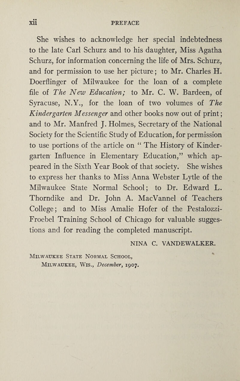 She wishes to acknowledge her special indebtedness to the late Carl Schurz and to his daughter, Miss Agatha Schurz, for information concerning the life of Mrs. Schurz, and for permission to use her picture; to Mr. Charles H. Doerflinger of Milwaukee for the loan of a complete file of The New Education; to Mr. C. W. Bardeen, of Syracuse, N.Y., for the loan of two volumes of The Kindergarten Messenger and other books now out of print; and to Mr. Manfred J. Holmes, Secretary of the National Society for the Scientific Study of Education, for permission to use portions of the article on “ The History of Kinder¬ garten Influence in Elementary Education,” which ap¬ peared in the Sixth Year Book of that society. She wishes to express her thanks to Miss Anna Webster Lytle of the Milwaukee State Normal School; to Dr. Edward L. Thorndike and Dr. John A. MacVannel of Teachers College; and to Miss Amalie Hofer of the Pestalozzi- Froebel Training School of Chicago for valuable sugges¬ tions and for reading the completed manuscript. NINA C. VANDEWALKER. Milwaukee State Normal School, Milwaukee, Wis., December, 1907.