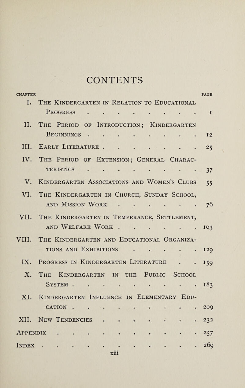 CONTENTS CHAPTER PAGE I. The Kindergarten in Relation to Educational Progress.i II. The Period of Introduction; Kindergarten Beginnings.12 III. Early Literature.25 IV. The Period of Extension ; General Charac¬ teristics .37 V. Kindergarten Associations and Women’s Clubs 55 VI. The Kindergarten in Church, Sunday School, and Mission Work.76 VII. The Kindergarten in Temperance, Settlement, and Welfare Work.103 VIII. The Kindergarten and Educational Organiza¬ tions and Exhibitions.129 IX. Progress in Kindergarten Literature . *159 X. The Kindergarten in the Public School System.183 XI. Kindergarten Influence in Elementary Edu¬ cation .209 XII. New Tendencies ....... 232 Appendix.257 Index.269