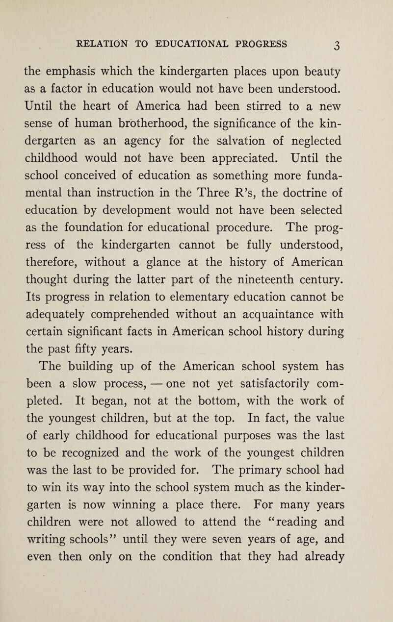 the emphasis which the kindergarten places upon beauty as a factor in education would not have been understood. Until the heart of America had been stirred to a new sense of human brotherhood, the significance of the kin¬ dergarten as an agency for the salvation of neglected childhood would not have been appreciated. Until the school conceived of education as something more funda¬ mental than instruction in the Three R’s, the doctrine of education by development would not have been selected as the foundation for educational procedure. The prog¬ ress of the kindergarten cannot be fully understood, therefore, without a glance at the history of American thought during the latter part of the nineteenth century. Its progress in relation to elementary education cannot be adequately comprehended without an acquaintance with certain significant facts in American school history during the past fifty years. The building up of the American school system has been a slow process, — one not yet satisfactorily com¬ pleted. It began, not at the bottom, with the work of the youngest children, but at the top. In fact, the value of early childhood for educational purposes was the last to be recognized and the work of the youngest children was the last to be provided for. The primary school had to win its way into the school system much as the kinder¬ garten is now winning a place there. For many years children were not allowed to attend the “reading and writing schools” until they were seven years of age, and even then only on the condition that they had already