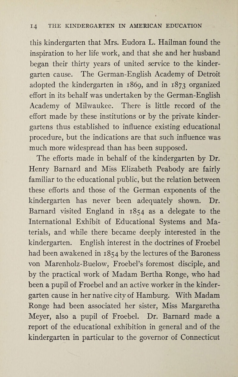 this kindergarten that Mrs. Eudora L. Hailman found the inspiration to her life work, and that she and her husband began their thirty years of united service to the kinder¬ garten cause. The German-English Academy of Detroit adopted the kindergarten in 1869, and in 1873 organized effort in its behalf was undertaken by the German-English Academy of Milwaukee. There is little record of the effort made by these institutions or by the private kinder¬ gartens thus established to influence existing educational procedure, but the indications are that such influence was much more widespread than has been supposed. The efforts made in behalf of the kindergarten by Dr. Henry Barnard and Miss Elizabeth Peabody are fairly familiar to the educational public, but the relation between these efforts and those of the German exponents of the kindergarten has never been adequately shown. Dr. Barnard visited England in 1854 as a delegate to the International Exhibit of Educational Systems and Ma¬ terials, and while there became deeply interested in the kindergarten. English interest in the doctrines of Froebel had been awakened in 1854 by the lectures of the Baroness von Marenholz-Buelow, Froebel’s foremost disciple, and by the practical work of Madam Bertha Ronge, who had been a pupil of Froebel and an active worker in the kinder¬ garten cause in her native city of Hamburg. With Madam Ronge had been associated her sister, Miss Margaretha Meyer, also a pupil of Froebel. Dr. Barnard made a report of the educational exhibition in general and of the kindergarten in particular to the governor of Connecticut