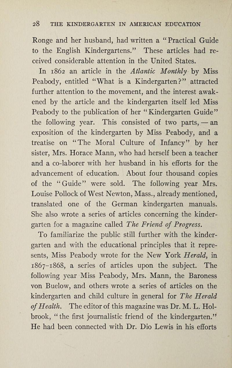 Ronge and her husband, had written a “ Practical Guide to the English Kindergartens.” These articles had re¬ ceived considerable attention in the United States. In 1862 an article in the Atlantic Monthly by Miss Peabody, entitled “What is a Kindergarten?” attracted further attention to the movement, and the interest awak¬ ened by the article and the kindergarten itself led Miss Peabody to the publication of her “Kindergarten Guide” the following year. This consisted of two parts, — an exposition of the kindergarten by Miss Peabody, and a treatise on “The Moral Culture of Infancy” by her sister, Mrs. Horace Mann, who had herself been a teacher and a co-laborer with her husband in his efforts for the advancement of education. About four thousand copies of the “Guide” were sold. The following year Mrs. Louise Pollock of West Newton, Mass., already mentioned, translated one of the German kindergarten manuals. She also wrote a series of articles concerning the kinder¬ garten for a magazine called The Friend of Progress. To familiarize the public still further with the kinder¬ garten and with the educational principles that it repre¬ sents, Miss Peabody wrote for the New York Herald, in 1867-1868, a series of articles upon the subject. The following year Miss Peabody, Mrs. Mann, the Baroness von Buelow, and others wrote a series of articles on the kindergarten and child culture in general for The Herald of Health. The editor of this magazine was Dr. M. L. Hol¬ brook, “the first journalistic friend of the kindergarten.” He had been connected with Dr. Dio Lewis in his efforts