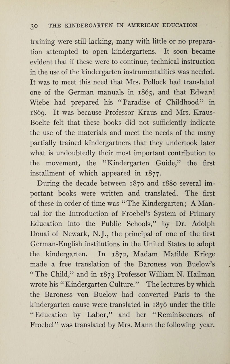 training were still lacking, many with little or no prepara¬ tion attempted to open kindergartens. It soon became evident that if these were to continue, technical instruction in the use of the kindergarten instrumentalities was needed. It was to meet this need that Mrs. Pollock had translated one of the German manuals in 1865, and that Edward Wiebe had prepared his “Paradise of Childhood” in 1869. It was because Professor Kraus and Mrs. Kraus- Boelte felt that these books did not sufficiently indicate the use of the materials and meet the needs of the many partially trained kindergartners that they undertook later what is undoubtedly their most important contribution to the movement, the “Kindergarten Guide,” the first installment of which appeared in 1877. During the decade between 1870 and 1880 several im¬ portant books were written and translated. The first of these in order of time was “The Kindergarten; A Man¬ ual for the Introduction of Froebel’s System of Primary Education into the Public Schools,” by Dr. Adolph Douai of Newark, N.J., the principal of one of the first German-English institutions in the United States to adopt the kindergarten. In 1872, Madam Matilde Kriege made a free translation of the Baroness von Buelow’s “The Child,” and in 1873 Professor William N. Hailman wrote his “ Kindergarten Culture.” The lectures by which the Baroness von Buelow had converted Paris to the kindergarten cause were translated in 1876 under the title “Education by Labor,” and her “Reminiscences of Froebel” was translated by Mrs. Mann the following year.