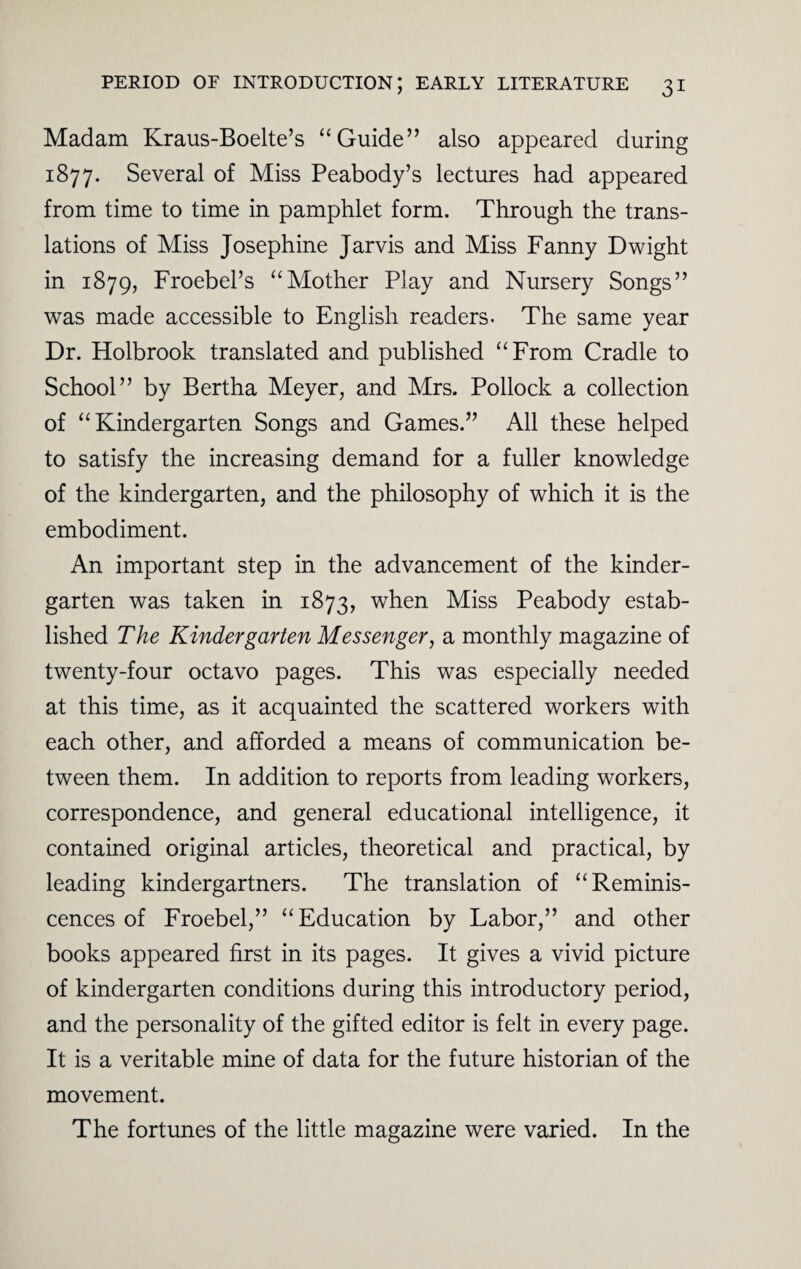 Madam Kraus-Boelte’s “Guide” also appeared during 1877. Several of Miss Peabody’s lectures had appeared from time to time in pamphlet form. Through the trans¬ lations of Miss Josephine Jarvis and Miss Fanny Dwight in 1879, Froebel’s “Mother Play and Nursery Songs” was made accessible to English readers. The same year Dr. Holbrook translated and published “From Cradle to School” by Bertha Meyer, and Mrs. Pollock a collection of “Kindergarten Songs and Games.” All these helped to satisfy the increasing demand for a fuller knowledge of the kindergarten, and the philosophy of which it is the embodiment. An important step in the advancement of the kinder¬ garten was taken in 1873, when Miss Peabody estab¬ lished The Kindergarten Messenger, a monthly magazine of twenty-four octavo pages. This was especially needed at this time, as it acquainted the scattered workers with each other, and afforded a means of communication be¬ tween them. In addition to reports from leading workers, correspondence, and general educational intelligence, it contained original articles, theoretical and practical, by leading kindergartners. The translation of “Reminis¬ cences of Froebel,” “Education by Labor,” and other books appeared first in its pages. It gives a vivid picture of kindergarten conditions during this introductory period, and the personality of the gifted editor is felt in every page. It is a veritable mine of data for the future historian of the movement. The fortunes of the little magazine were varied. In the