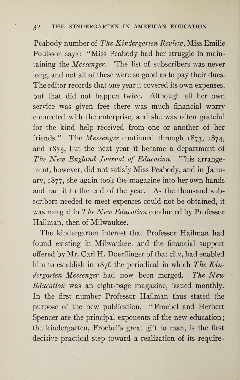 Peabody number of The Kindergarten Review, Miss Emilie Poulsson says: “Miss Peabody had her struggle in main¬ taining the Messenger. The list of subscribers was never long, and not all of these were so good as to pay their dues. The editor records that one year it covered its own expenses, but that did not happen twice. Although all her own service was given free there was much financial worry connected with the enterprise, and she was often grateful for the kind help received from one or another of her friends.” The Messenger continued through 1873, 1874, and 1875, but next year ^ became a department of The New England Journal of Education. This arrange¬ ment, however, did not satisfy Miss Peabody, and in Janu¬ ary, 1877, she again took the magazine into her own hands and ran it to the end of the year. As the thousand sub¬ scribers needed to meet expenses could not be obtained, it was merged in The New Education conducted by Professor Hailman, then of Milwaukee. The kindergarten interest that Professor Hailman had found existing in Milwaukee, and the financial support offered by Mr. Carl H. Doerflinger of that city, had enabled him to establish in 1876 the periodical in which The Kin¬ dergarten Messenger had now been merged. The New Education was an eight-page magazine, issued monthly. In the first number Professor Hailman thus stated the purpose of the new publication. “Froebel and Herbert Spencer are the principal exponents of the new education; the kindergarten, Froebel’s great gift to man, is the first decisive practical step toward a realization of its require-