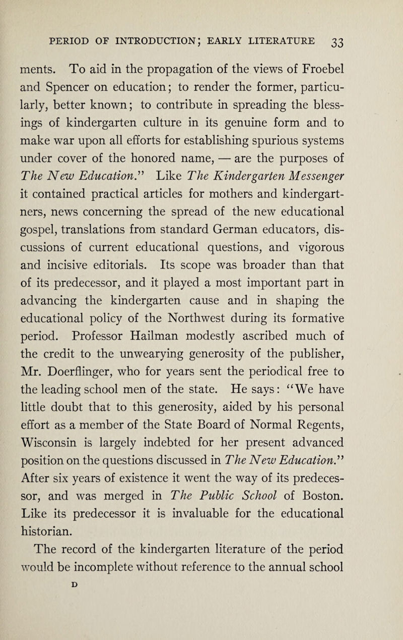 ments. To aid in the propagation of the views of Froebel and Spencer on education; to render the former, particu¬ larly, better known; to contribute in spreading the bless¬ ings of kindergarten culture in its genuine form and to make war upon all efforts for establishing spurious systems under cover of the honored name, — are the purposes of The New Education.” Like The Kindergarten Messenger it contained practical articles for mothers and kindergart- ners, news concerning the spread of the new educational gospel, translations from standard German educators, dis¬ cussions of current educational questions, and vigorous and incisive editorials. Its scope was broader than that of its predecessor, and it played a most important part in advancing the kindergarten cause and in shaping the educational policy of the Northwest during its formative period. Professor Hailman modestly ascribed much of the credit to the unwearying generosity of the publisher, Mr. Doerflinger, who for years sent the periodical free to the leading school men of the state. He says: “We have little doubt that to this generosity, aided by his personal effort as a member of the State Board of Normal Regents, Wisconsin is largely indebted for her present advanced position on the questions discussed in The New Education.” After six years of existence it went the way of its predeces¬ sor, and was merged in The Public School of Boston. Like its predecessor it is invaluable for the educational historian. The record of the kindergarten literature of the period would be incomplete without reference to the annual school