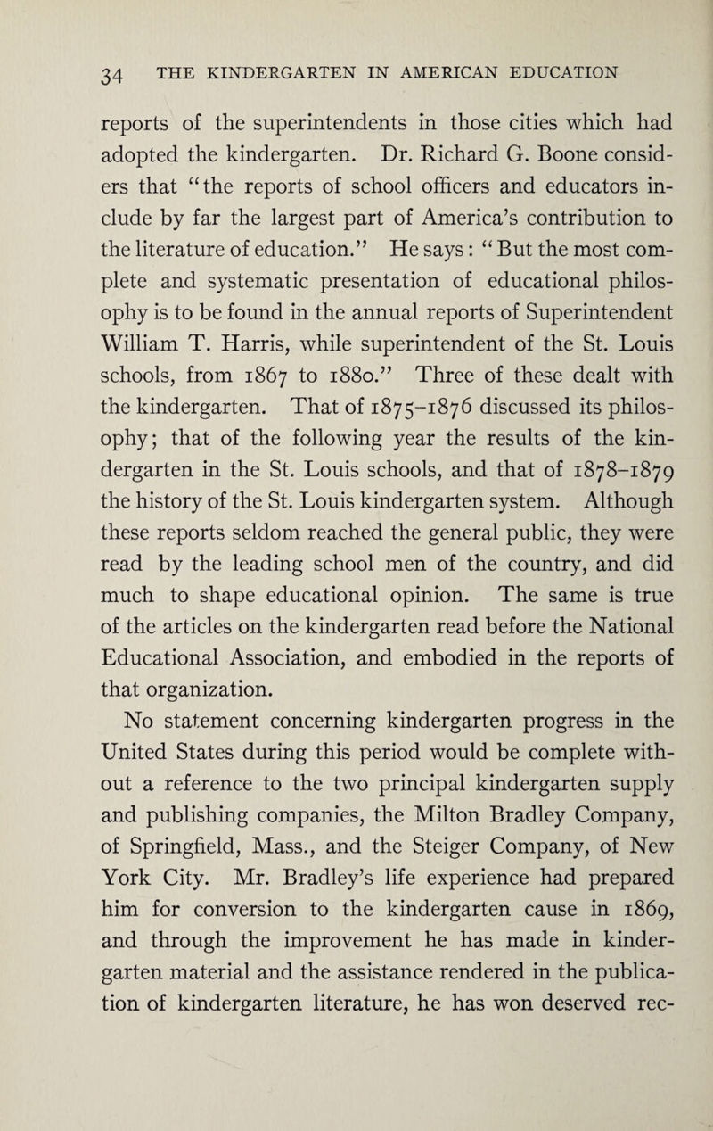 reports of the superintendents in those cities which had adopted the kindergarten. Dr. Richard G. Boone consid¬ ers that “the reports of school officers and educators in¬ clude by far the largest part of America’s contribution to the literature of education.” He says: “ But the most com¬ plete and systematic presentation of educational philos¬ ophy is to be found in the annual reports of Superintendent William T. Harris, while superintendent of the St. Louis schools, from 1867 to 1880.” Three of these dealt with the kindergarten. That of 1875-1876 discussed its philos¬ ophy; that of the following year the results of the kin¬ dergarten in the St. Louis schools, and that of 1878-1879 the history of the St. Louis kindergarten system. Although these reports seldom reached the general public, they were read by the leading school men of the country, and did much to shape educational opinion. The same is true of the articles on the kindergarten read before the National Educational Association, and embodied in the reports of that organization. No statement concerning kindergarten progress in the United States during this period would be complete with¬ out a reference to the two principal kindergarten supply and publishing companies, the Milton Bradley Company, of Springfield, Mass., and the Steiger Company, of New York City. Mr. Bradley’s life experience had prepared him for conversion to the kindergarten cause in 1869, and through the improvement he has made in kinder¬ garten material and the assistance rendered in the publica¬ tion of kindergarten literature, he has won deserved rec-