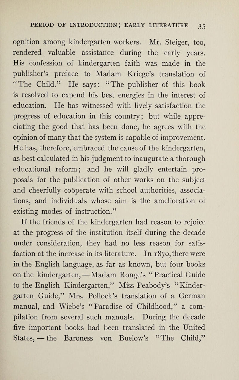 ognition among kindergarten workers. Mr. Steiger, too, rendered valuable assistance during the early years. His confession of kindergarten faith was made in the publisher’s preface to Madam Kriege’s translation of “The Child.” He says: “The publisher of this book is resolved to expend his best energies in the interest of education. He has witnessed with lively satisfaction the progress of education in this country; but while appre¬ ciating the good that has been done, he agrees with the opinion of many that the system is capable of improvement. He has, therefore, embraced the cause of the kindergarten, as best calculated in his judgment to inaugurate a thorough educational reform; and he will gladly entertain pro¬ posals for the publication of other works on the subject and cheerfully cooperate with school authorities, associa¬ tions, and individuals whose aim is the amelioration of existing modes of instruction.” If the friends of the kindergarten had reason to rejoice at the progress of the institution itself during the decade under consideration, they had no less reason for satis¬ faction at the increase in its literature. In 1870, there were in the English language, as far as known, but four books on the kindergarten, — Madam Ronge’s “Practical Guide to the English Kindergarten,” Miss Peabody’s “Kinder¬ garten Guide,” Mrs. Pollock’s translation of a German manual, and Wiebe’s “Paradise of Childhood,” a com¬ pilation from several such manuals. During the decade five important books had been translated in the United States,—the Baroness von Buelow’s “The Child,”