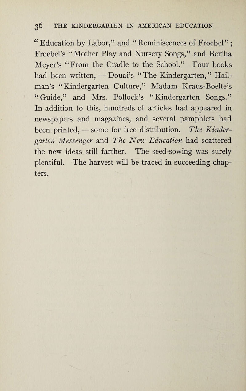 “ Education by Labor,” and “Reminiscences of Froebel” ; Froebel’s “Mother Play and Nursery Songs,” and Bertha Meyer’s “From the Cradle to the School.” Four books had been written, — Douai’s “The Kindergarten,” Hail- man’s “Kindergarten Culture,” Madam Kraus-Boelte’s “Guide,” and Mrs. Pollock’s “Kindergarten Songs.” In addition to this, hundreds of articles had appeared in newspapers and magazines, and several pamphlets had been printed, — some for free distribution. The Kinder¬ garten Messenger and The New Education had scattered the new ideas still farther. The seed-sowing was surely plentiful. The harvest will be traced in succeeding chap¬ ters.