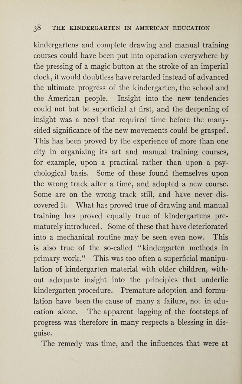 kindergartens and complete drawing and manual training courses could have been put into operation everywhere by the pressing of a magic button at the stroke of an imperial clock, it would doubtless have retarded instead of advanced the ultimate progress of the kindergarten, the school and the American people. Insight into the new tendencies could not but be superficial at first, and the deepening of insight was a need that required time before the many- sided significance of the new movements could be grasped. This has been proved by the experience of more than one city in organizing its art and manual training courses, for example, upon a practical rather than upon a psy¬ chological basis. Some of these found themselves upon the wrong track after a time, and adopted a new course. Some are on the wrong track still, and have never dis¬ covered it. What has proved true of drawing and manual training has proved equally true of kindergartens pre¬ maturely introduced. Some of these that have deteriorated into a mechanical routine may be seen even now. This is also true of the so-called “ kindergarten methods in primary work.” This was too often a superficial manipu¬ lation of kindergarten material with older children, with¬ out adequate insight into the principles that underlie kindergarten procedure. Premature adoption and formu¬ lation have been the cause of many a failure, not in edu¬ cation alone. The apparent lagging of the footsteps of progress was therefore in many respects a blessing in dis¬ guise. The remedy was time, and the influences that were at