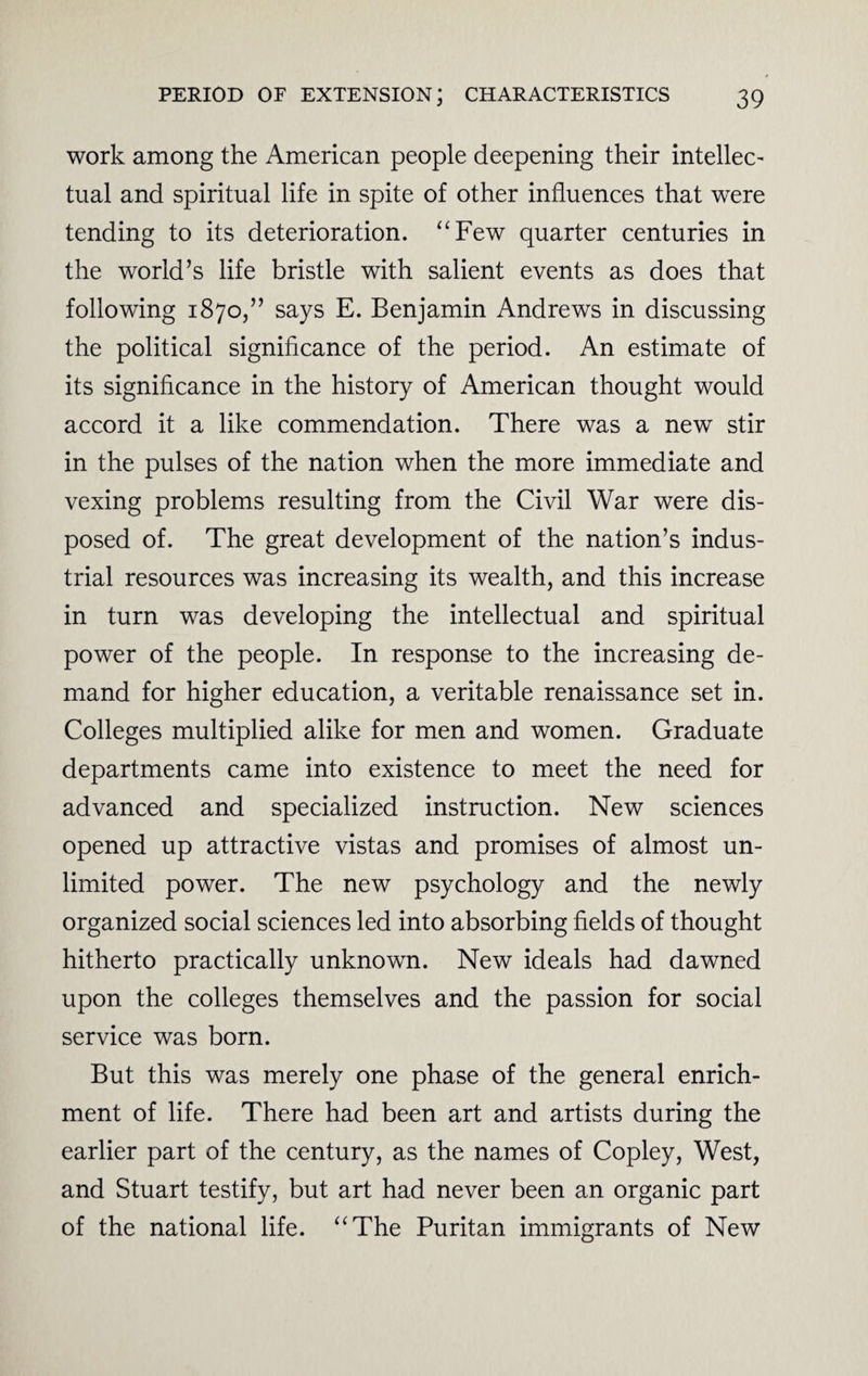 work among the American people deepening their intellect tual and spiritual life in spite of other influences that were tending to its deterioration. “Few quarter centuries in the world’s life bristle with salient events as does that following 1870,” says E. Benjamin Andrews in discussing the political significance of the period. An estimate of its significance in the history of American thought would accord it a like commendation. There was a new stir in the pulses of the nation when the more immediate and vexing problems resulting from the Civil War were dis¬ posed of. The great development of the nation’s indus¬ trial resources was increasing its wealth, and this increase in turn was developing the intellectual and spiritual power of the people. In response to the increasing de¬ mand for higher education, a veritable renaissance set in. Colleges multiplied alike for men and women. Graduate departments came into existence to meet the need for advanced and specialized instruction. New sciences opened up attractive vistas and promises of almost un¬ limited power. The new psychology and the newly organized social sciences led into absorbing fields of thought hitherto practically unknown. New ideals had dawned upon the colleges themselves and the passion for social service was born. But this was merely one phase of the general enrich¬ ment of life. There had been art and artists during the earlier part of the century, as the names of Copley, West, and Stuart testify, but art had never been an organic part of the national life. “The Puritan immigrants of New