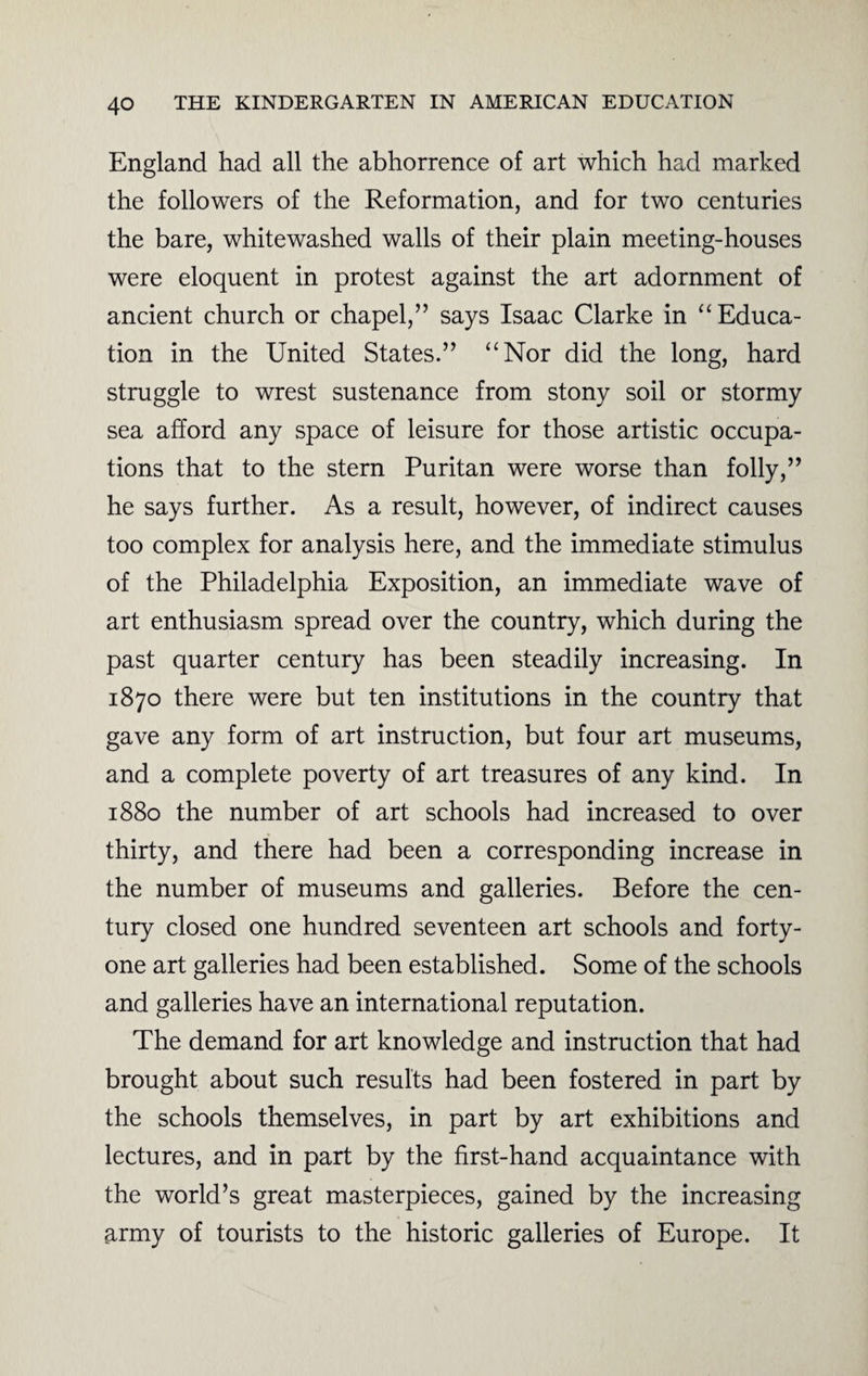 England had all the abhorrence of art which had marked the followers of the Reformation, and for two centuries the bare, whitewashed walls of their plain meeting-houses were eloquent in protest against the art adornment of ancient church or chapel,” says Isaac Clarke in “ Educa¬ tion in the United States.” “Nor did the long, hard struggle to wrest sustenance from stony soil or stormy sea afford any space of leisure for those artistic occupa¬ tions that to the stern Puritan were worse than folly,” he says further. As a result, however, of indirect causes too complex for analysis here, and the immediate stimulus of the Philadelphia Exposition, an immediate wave of art enthusiasm spread over the country, which during the past quarter century has been steadily increasing. In 1870 there were but ten institutions in the country that gave any form of art instruction, but four art museums, and a complete poverty of art treasures of any kind. In 1880 the number of art schools had increased to over thirty, and there had been a corresponding increase in the number of museums and galleries. Before the cen¬ tury closed one hundred seventeen art schools and forty- one art galleries had been established. Some of the schools and galleries have an international reputation. The demand for art knowledge and instruction that had brought about such results had been fostered in part by the schools themselves, in part by art exhibitions and lectures, and in part by the first-hand acquaintance with the world’s great masterpieces, gained by the increasing army of tourists to the historic galleries of Europe. It